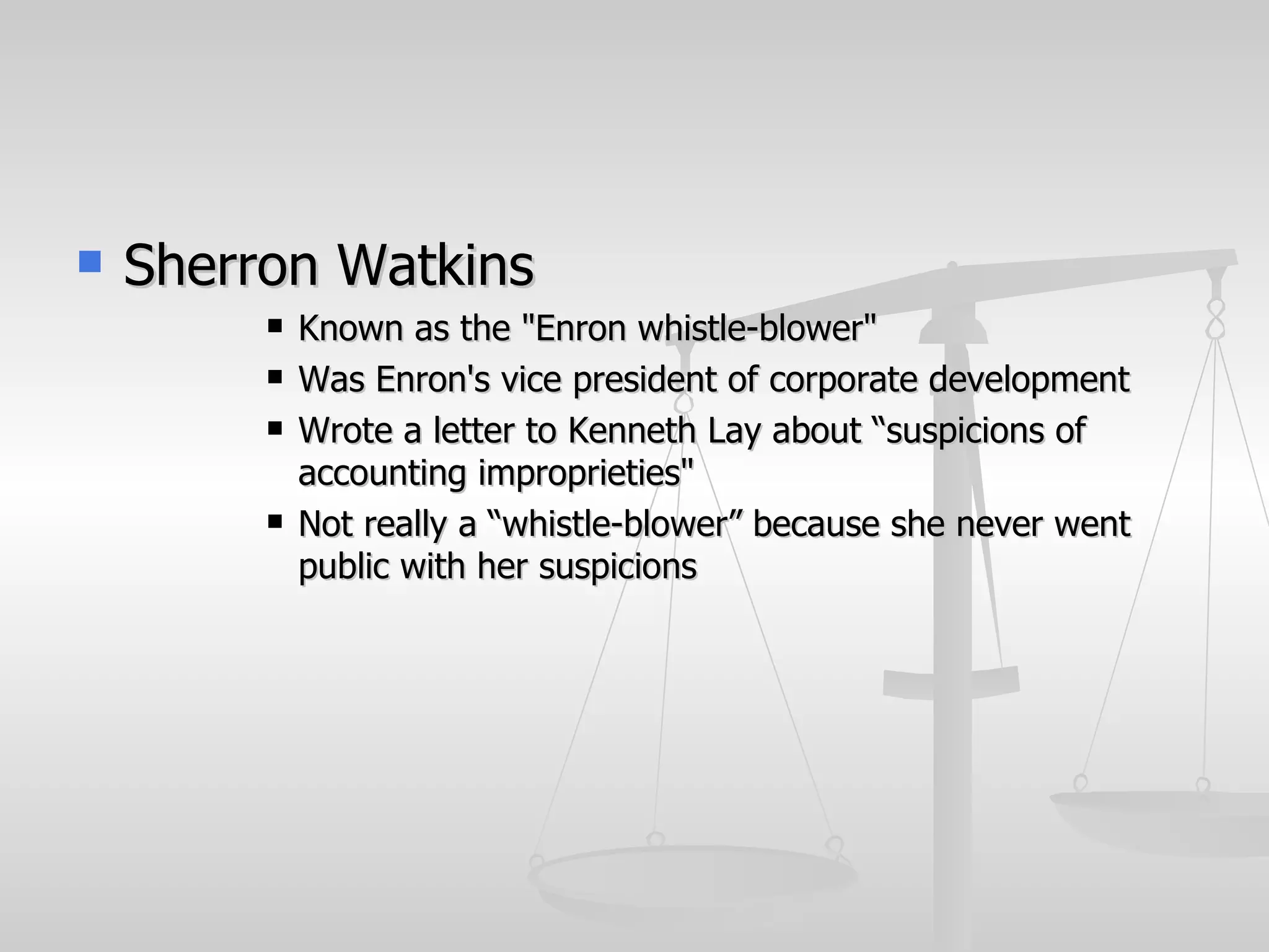    Sherron Watkins
            Known as the "Enron whistle-blower"
            Was Enron's vice president of corporate development
            Wrote a letter to Kenneth Lay about “suspicions of
             accounting improprieties"
            Not really a “whistle-blower” because she never went
             public with her suspicions
 