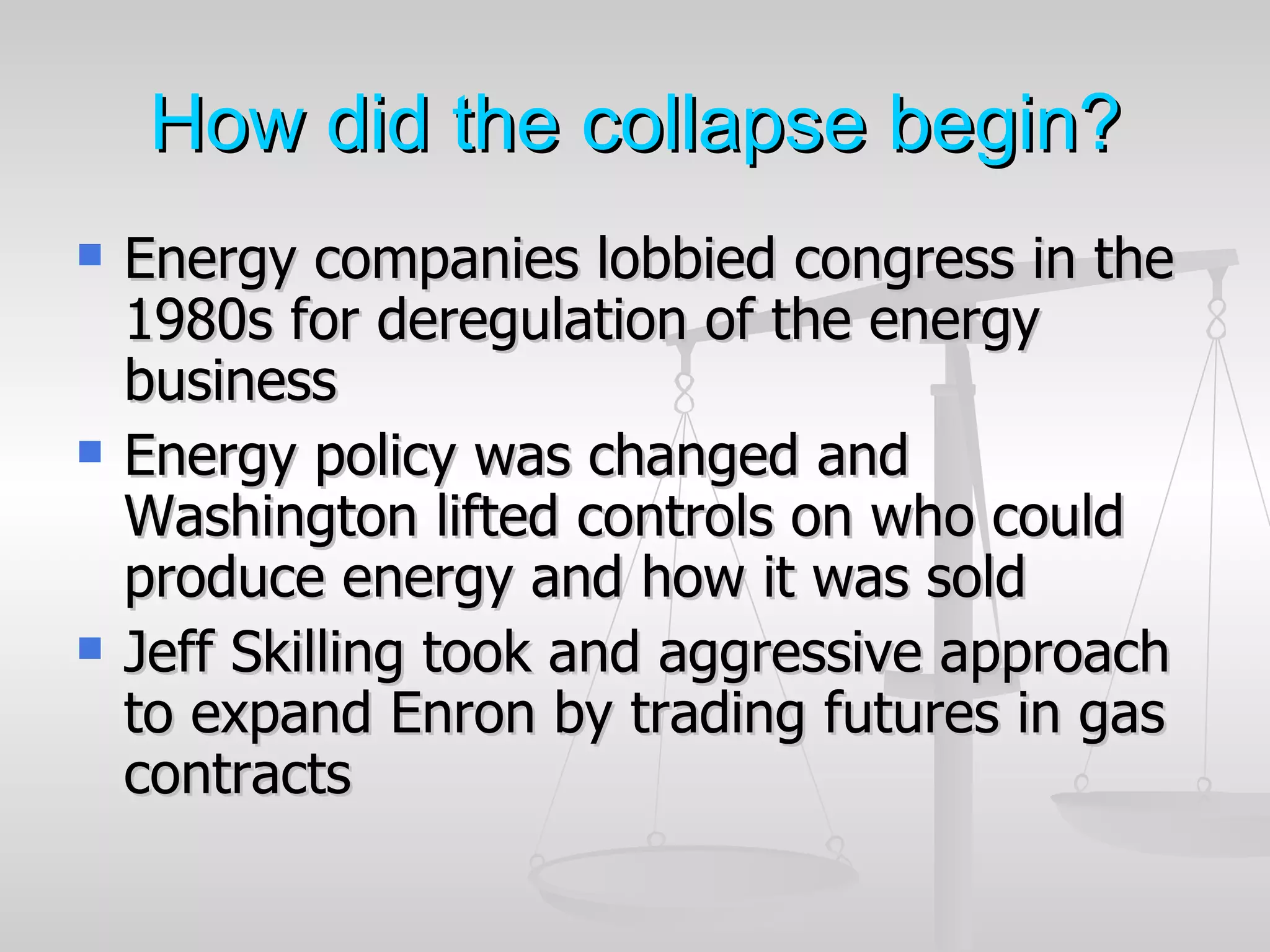 How did the collapse begin?
   Energy companies lobbied congress in the
    1980s for deregulation of the energy
    business
   Energy policy was changed and
    Washington lifted controls on who could
    produce energy and how it was sold
   Jeff Skilling took and aggressive approach
    to expand Enron by trading futures in gas
    contracts
 