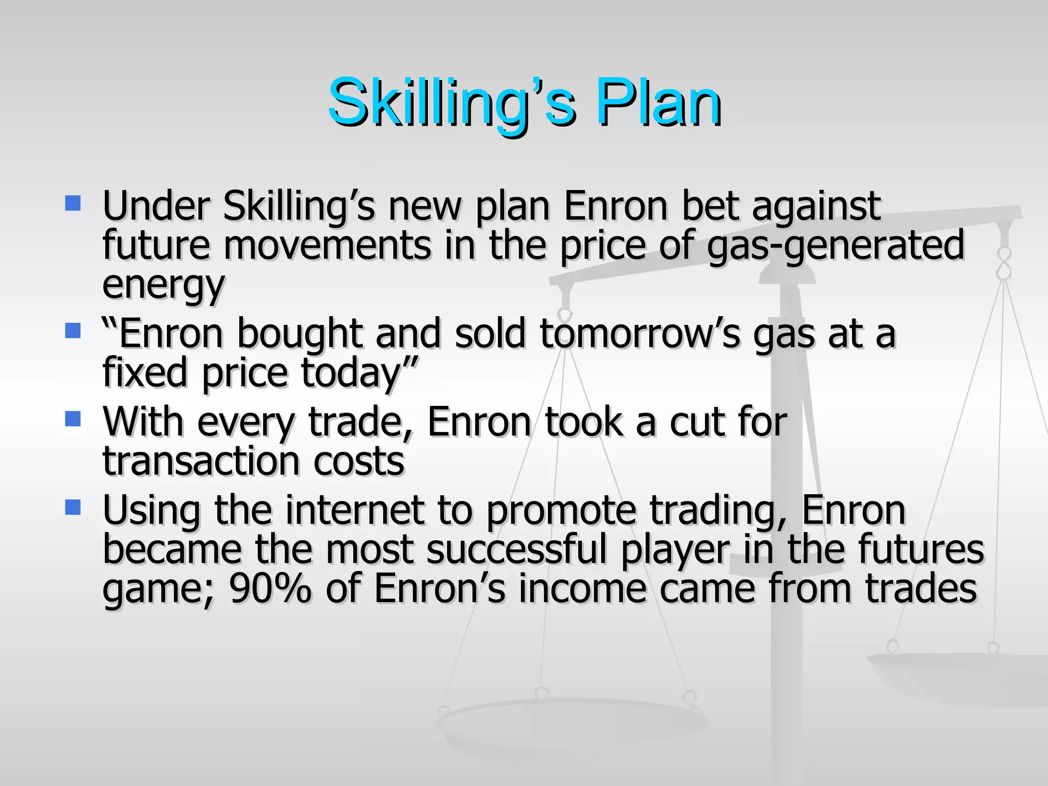 Skilling’s Plan
   Under Skilling’s new plan Enron bet against
    future movements in the price of gas-generated
    energy
   “Enron bought and sold tomorrow’s gas at a
    fixed price today”
   With every trade, Enron took a cut for
    transaction costs
   Using the internet to promote trading, Enron
    became the most successful player in the futures
    game; 90% of Enron’s income came from trades
 