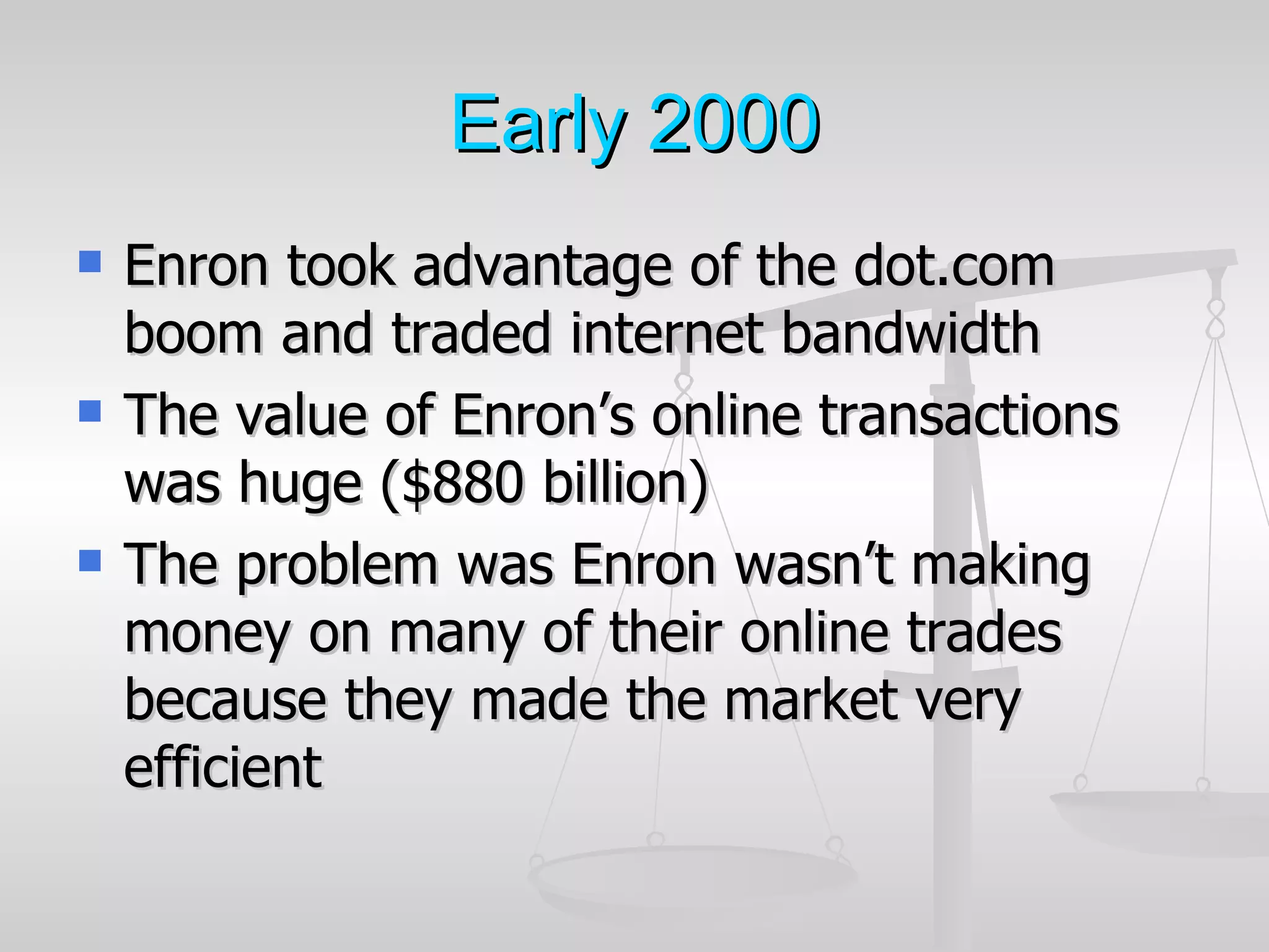 Early 2000
   Enron took advantage of the dot.com
    boom and traded internet bandwidth
   The value of Enron’s online transactions
    was huge ($880 billion)
   The problem was Enron wasn’t making
    money on many of their online trades
    because they made the market very
    efficient
 