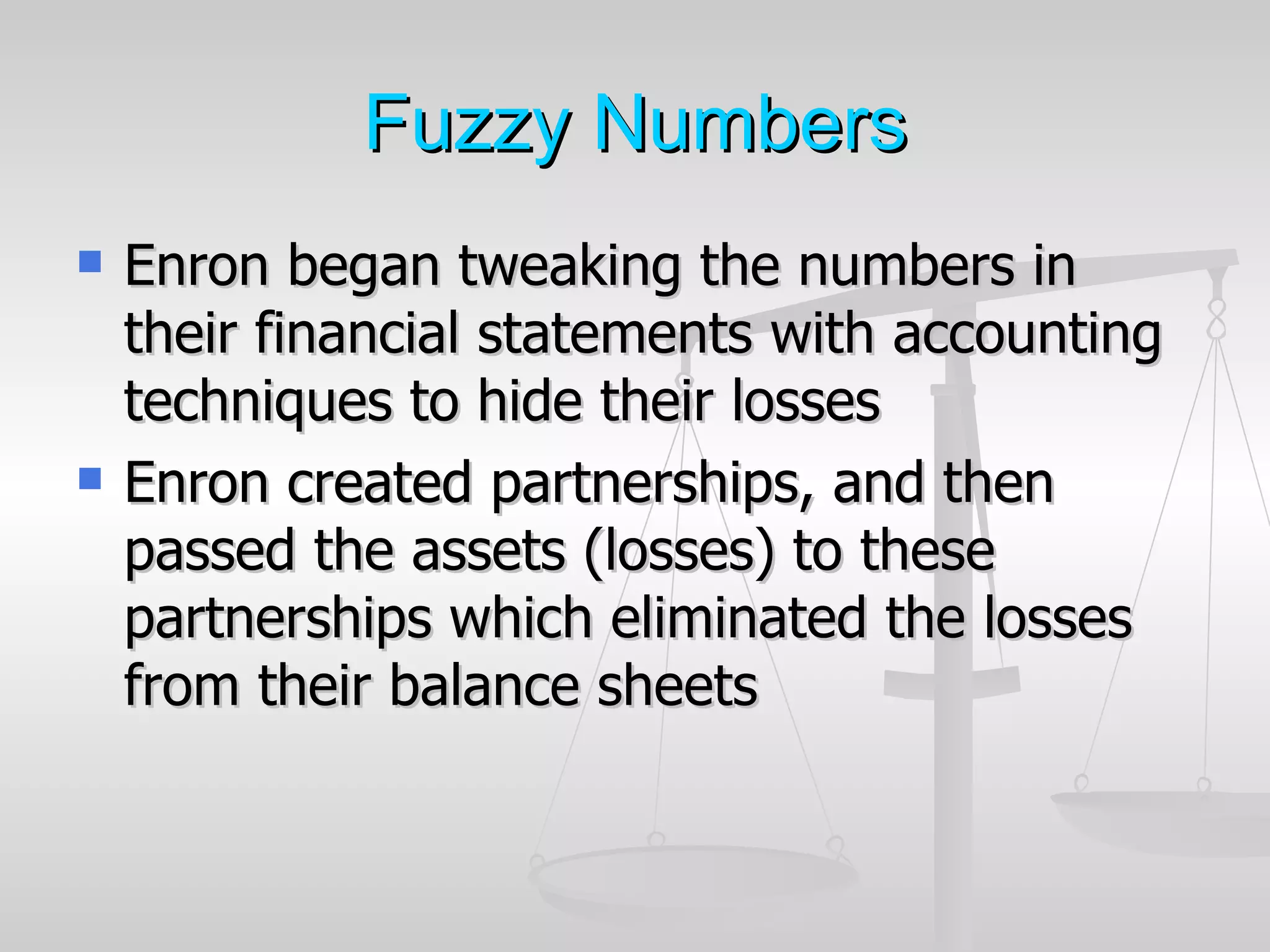 Fuzzy Numbers
   Enron began tweaking the numbers in
    their financial statements with accounting
    techniques to hide their losses
   Enron created partnerships, and then
    passed the assets (losses) to these
    partnerships which eliminated the losses
    from their balance sheets
 