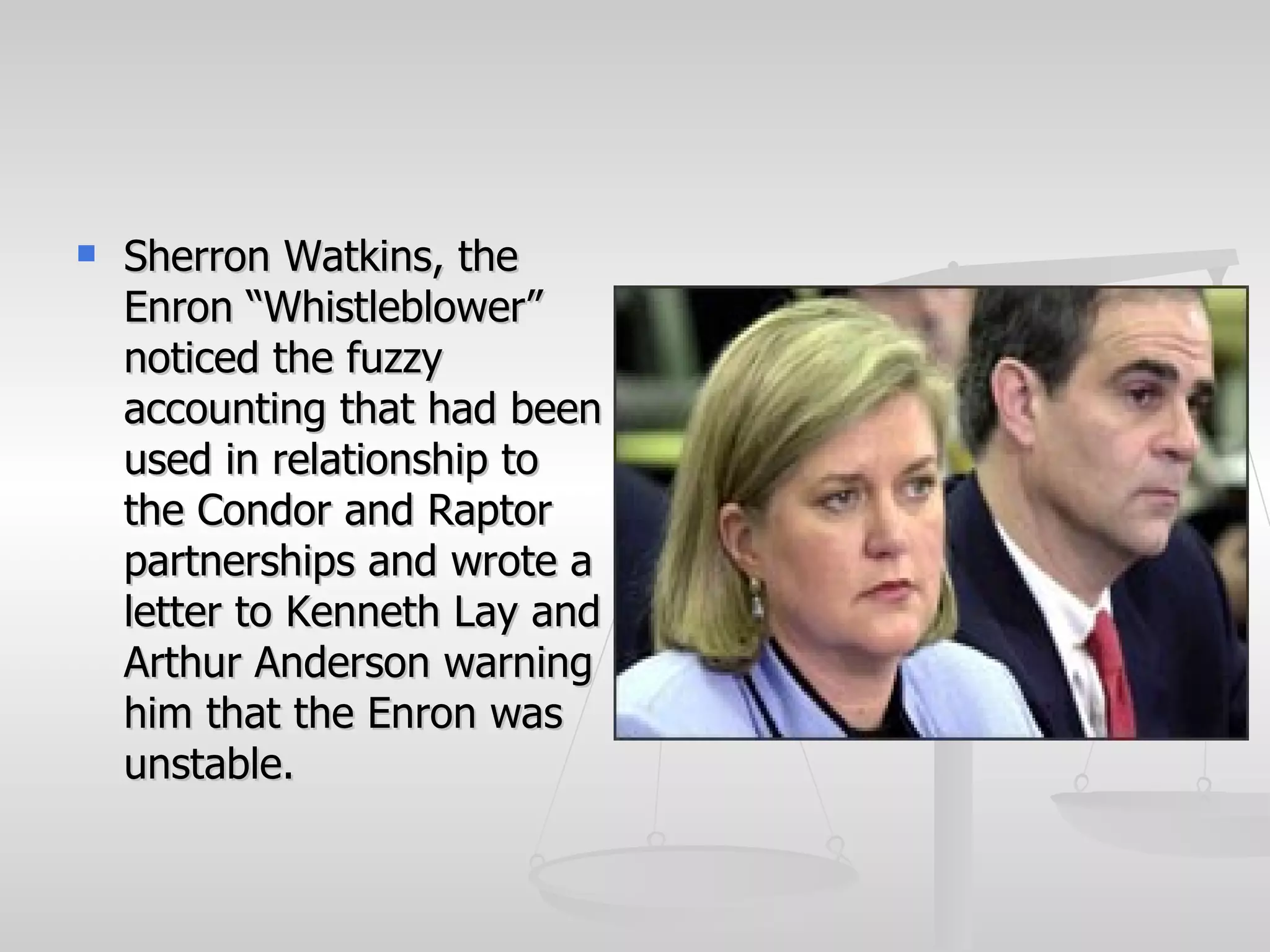    Sherron Watkins, the
    Enron “Whistleblower”
    noticed the fuzzy
    accounting that had been
    used in relationship to
    the Condor and Raptor
    partnerships and wrote a
    letter to Kenneth Lay and
    Arthur Anderson warning
    him that the Enron was
    unstable.
 