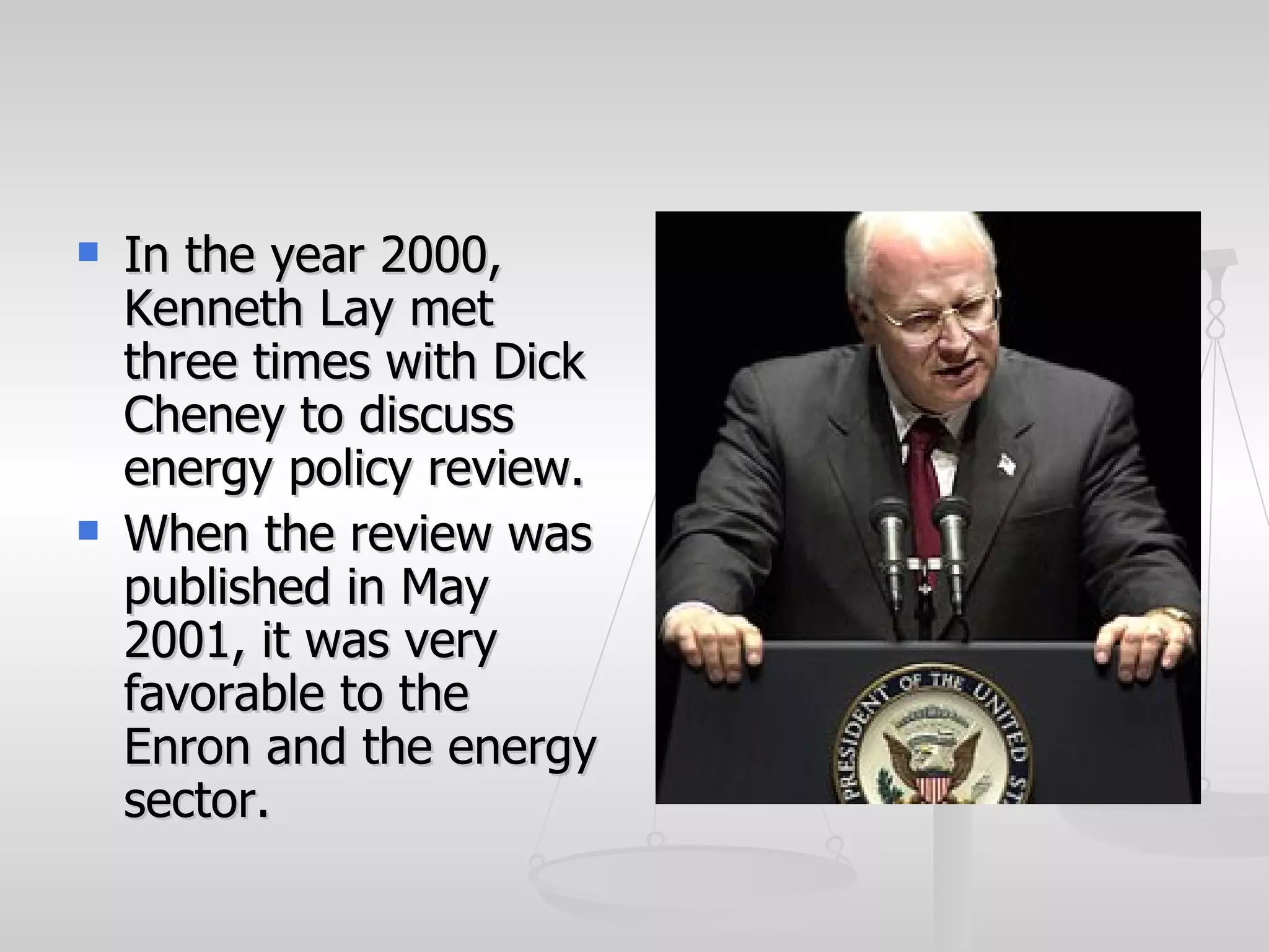    In the year 2000,
    Kenneth Lay met
    three times with Dick
    Cheney to discuss
    energy policy review.
   When the review was
    published in May
    2001, it was very
    favorable to the
    Enron and the energy
    sector.
 