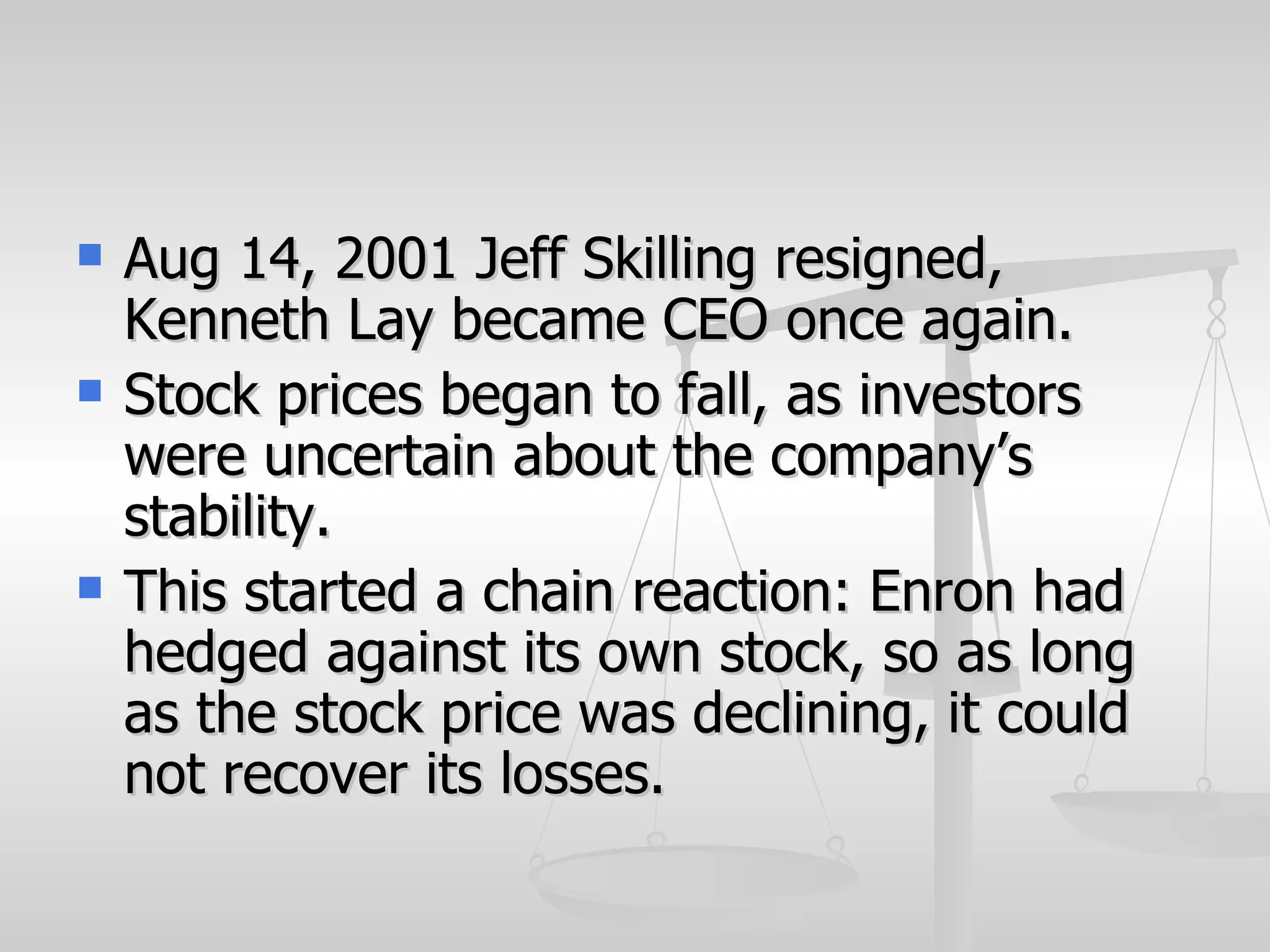    Aug 14, 2001 Jeff Skilling resigned,
    Kenneth Lay became CEO once again.
   Stock prices began to fall, as investors
    were uncertain about the company’s
    stability.
   This started a chain reaction: Enron had
    hedged against its own stock, so as long
    as the stock price was declining, it could
    not recover its losses.
 