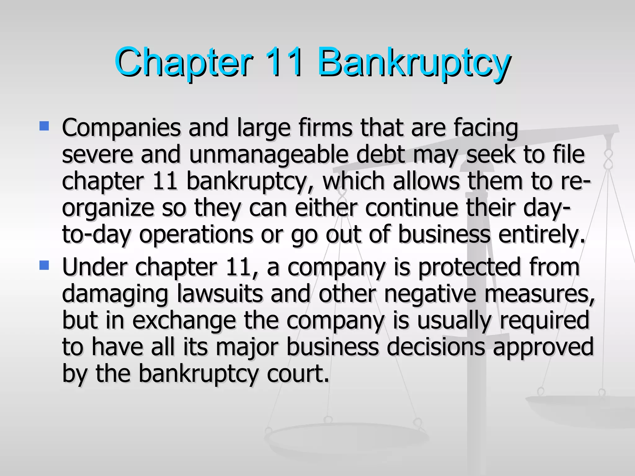 Chapter 11 Bankruptcy
   Companies and large firms that are facing
    severe and unmanageable debt may seek to file
    chapter 11 bankruptcy, which allows them to re-
    organize so they can either continue their day-
    to-day operations or go out of business entirely.
   Under chapter 11, a company is protected from
    damaging lawsuits and other negative measures,
    but in exchange the company is usually required
    to have all its major business decisions approved
    by the bankruptcy court.
 