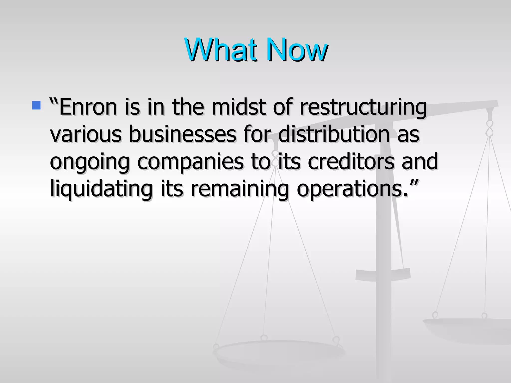 What Now
   “Enron is in the midst of restructuring
    various businesses for distribution as
    ongoing companies to its creditors and
    liquidating its remaining operations.”
 