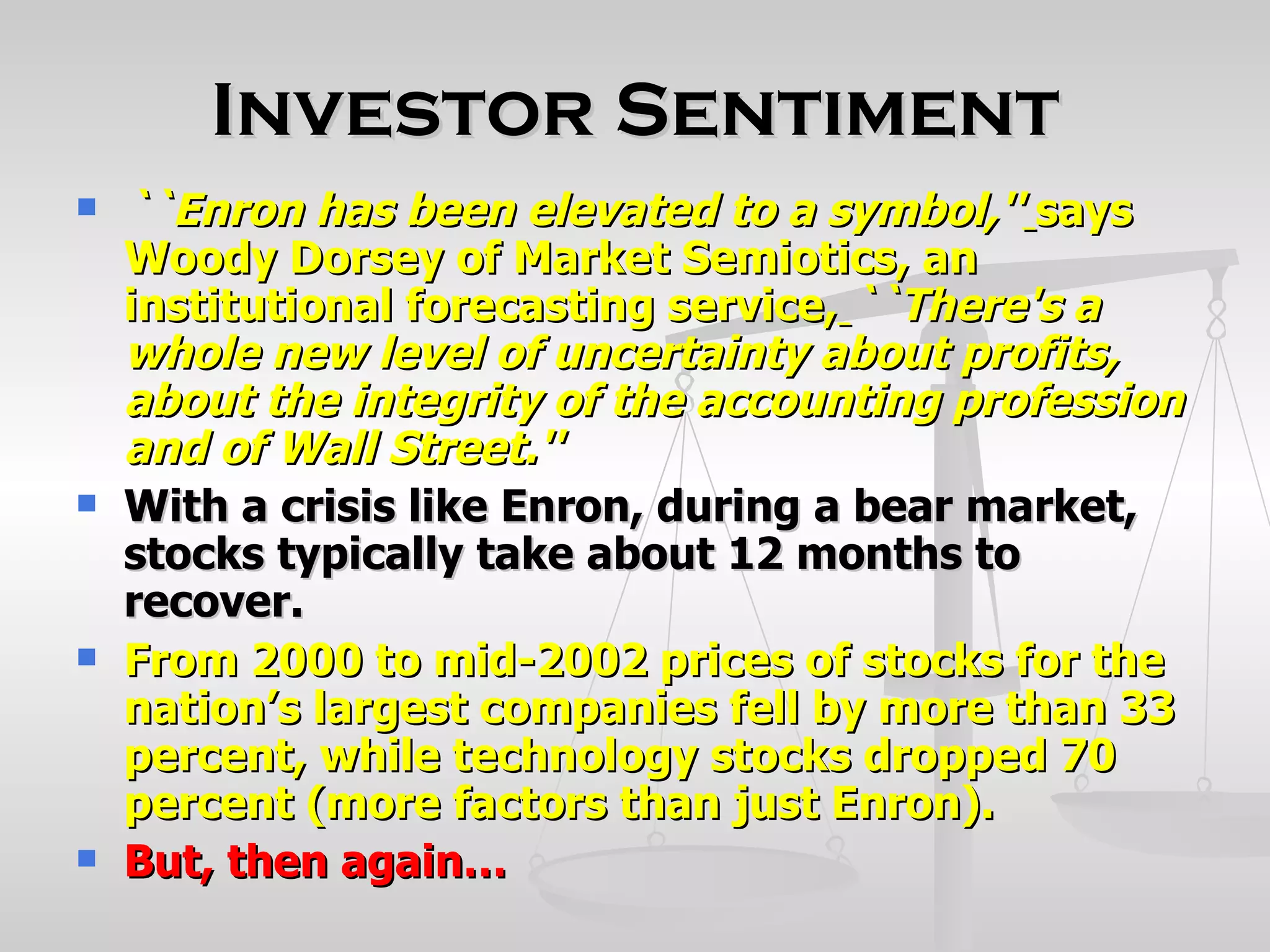 Investor Sentiment
   ``Enron has been elevated to a symbol,'' says
    Woody Dorsey of Market Semiotics, an
    institutional forecasting service, ``There's a
    whole new level of uncertainty about profits,
    about the integrity of the accounting profession
    and of Wall Street.''
   With a crisis like Enron, during a bear market,
    stocks typically take about 12 months to
    recover.
   From 2000 to mid-2002 prices of stocks for the
    nation’s largest companies fell by more than 33
    percent, while technology stocks dropped 70
    percent (more factors than just Enron).
   But, then again…
 