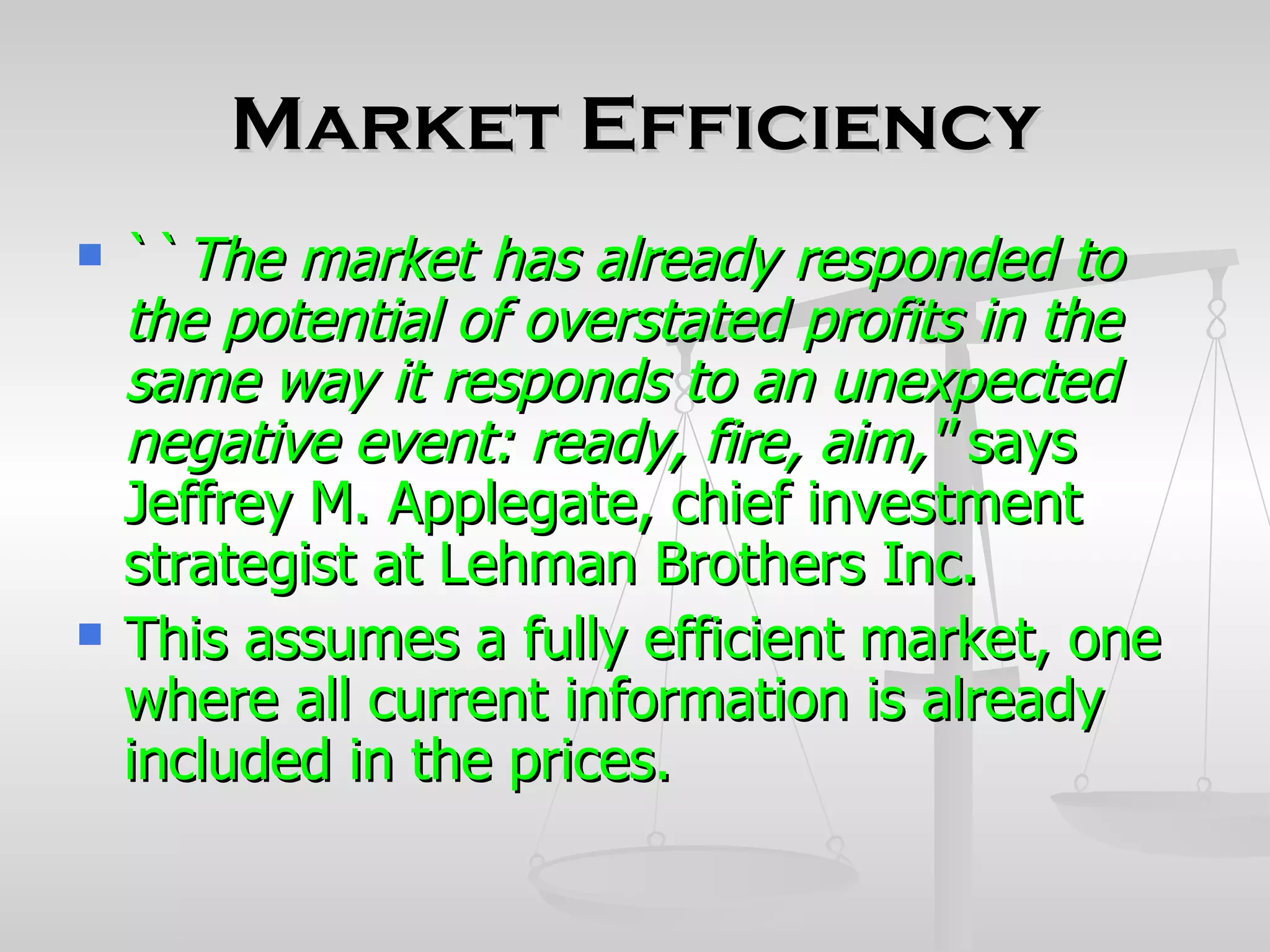 Market Efficiency
   ``The market has already responded to
    the potential of overstated profits in the
    same way it responds to an unexpected
    negative event: ready, fire, aim,'' says
    Jeffrey M. Applegate, chief investment
    strategist at Lehman Brothers Inc.
   This assumes a fully efficient market, one
    where all current information is already
    included in the prices.
 