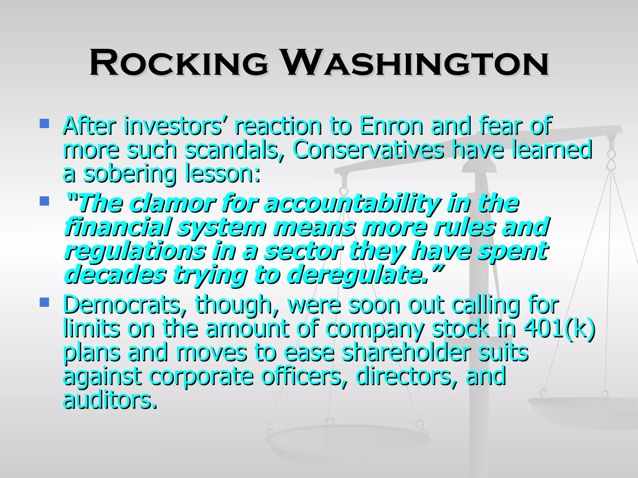 Rocking Washington
   After investors’ reaction to Enron and fear of
    more such scandals, Conservatives have learned
    a sobering lesson:
   “The clamor for accountability in the
    financial system means more rules and
    regulations in a sector they have spent
    decades trying to deregulate.”
   Democrats, though, were soon out calling for
    limits on the amount of company stock in 401(k)
    plans and moves to ease shareholder suits
    against corporate officers, directors, and
    auditors.
 