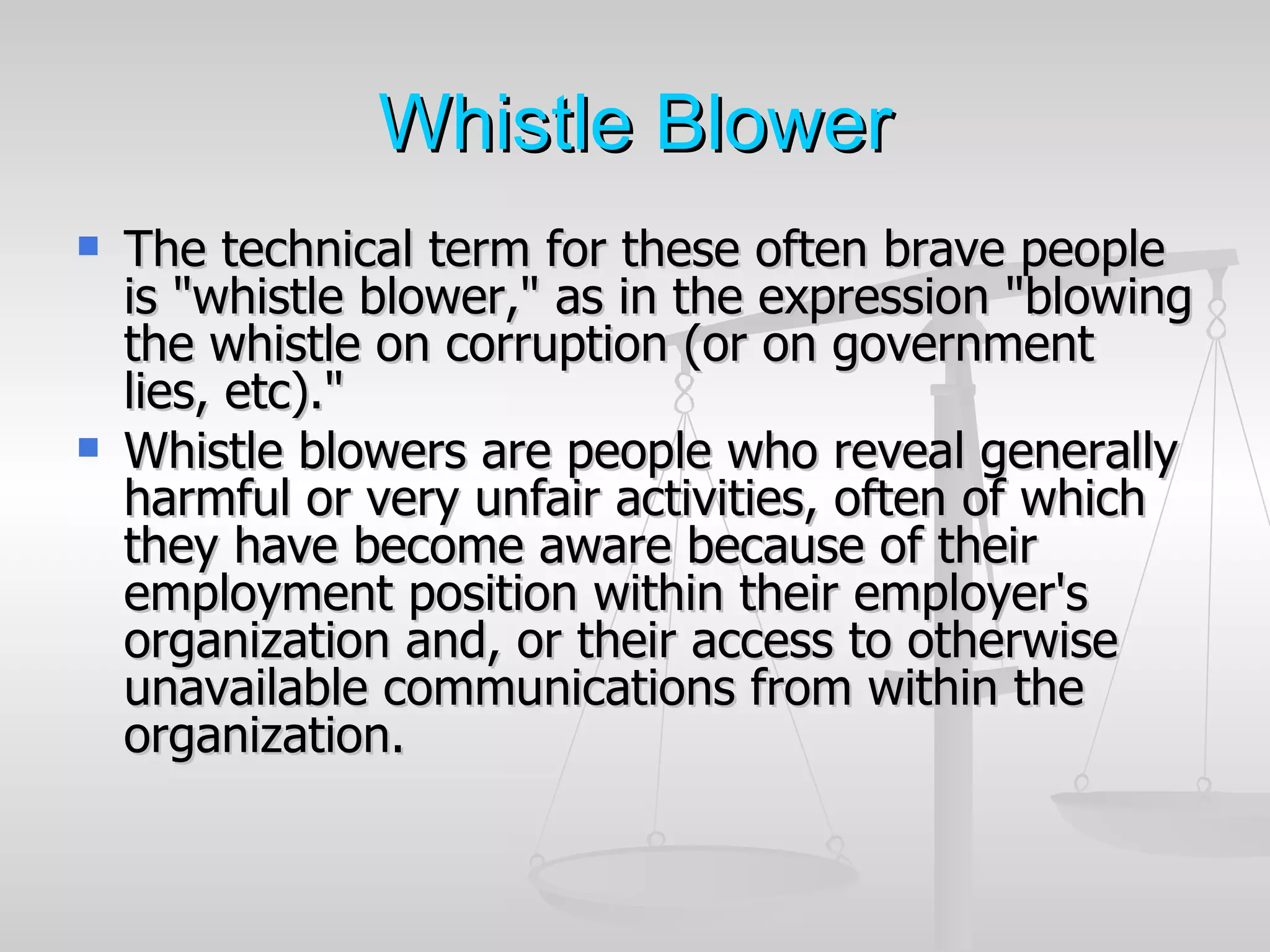 Whistle Blower
   The technical term for these often brave people
    is "whistle blower," as in the expression "blowing
    the whistle on corruption (or on government
    lies, etc)."
   Whistle blowers are people who reveal generally
    harmful or very unfair activities, often of which
    they have become aware because of their
    employment position within their employer's
    organization and, or their access to otherwise
    unavailable communications from within the
    organization.
 