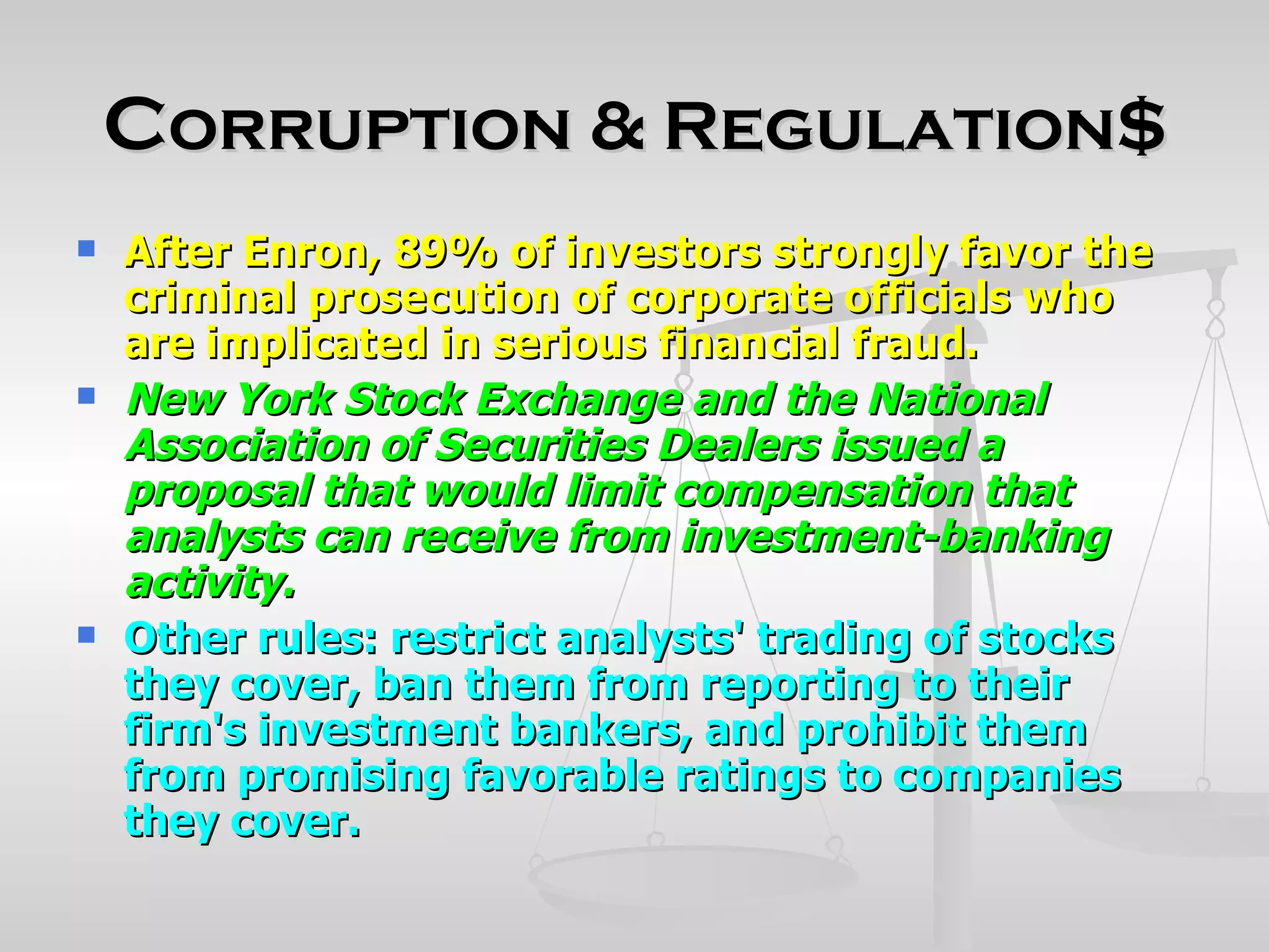Corruption & Regulation$
   After Enron, 89% of investors strongly favor the
    criminal prosecution of corporate officials who
    are implicated in serious financial fraud.
   New York Stock Exchange and the National
    Association of Securities Dealers issued a
    proposal that would limit compensation that
    analysts can receive from investment-banking
    activity.
   Other rules: restrict analysts' trading of stocks
    they cover, ban them from reporting to their
    firm's investment bankers, and prohibit them
    from promising favorable ratings to companies
    they cover.
 