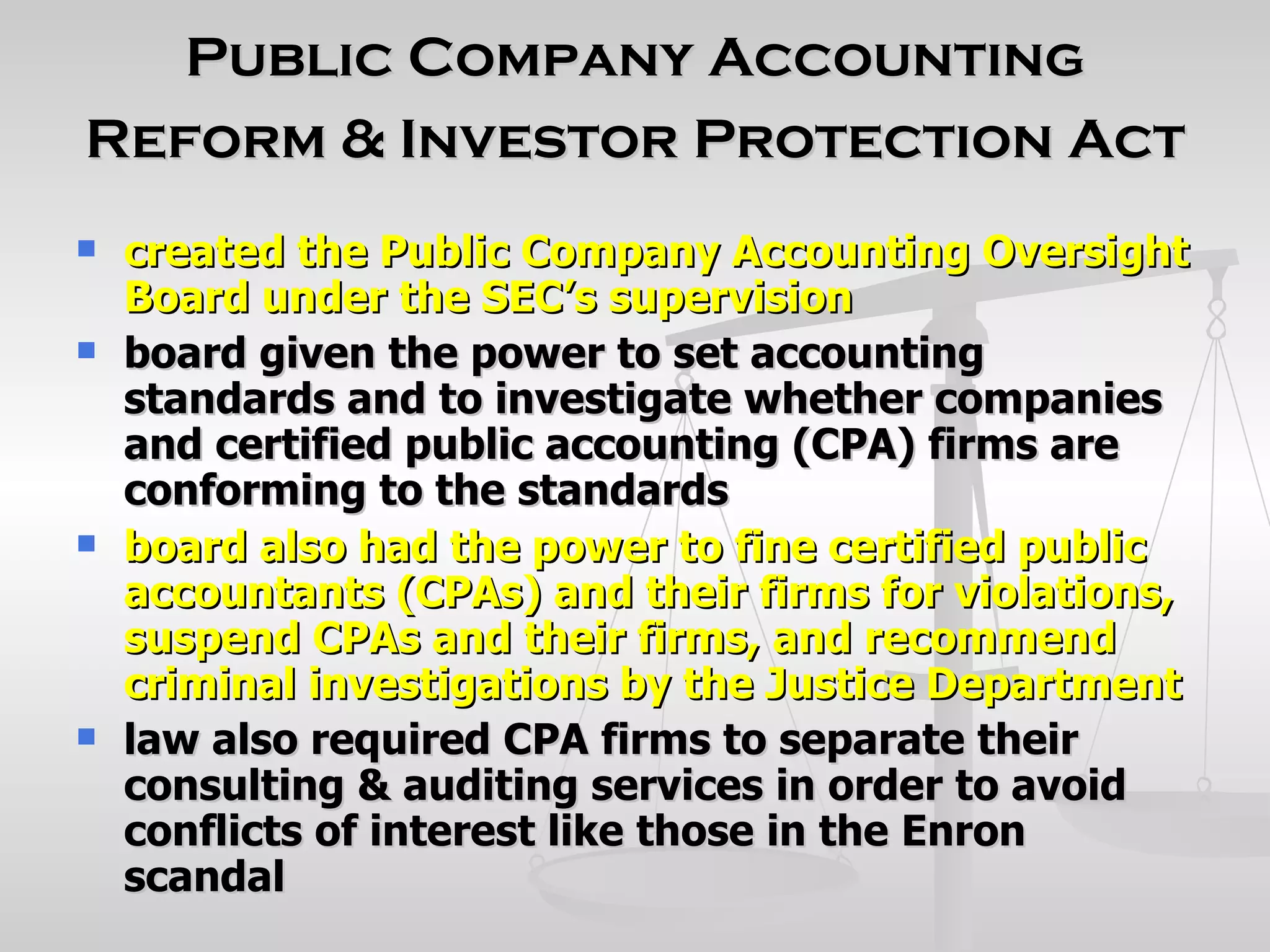 Public Company Accounting
Reform & Investor Protection Act
   created the Public Company Accounting Oversight
    Board under the SEC’s supervision
   board given the power to set accounting
    standards and to investigate whether companies
    and certified public accounting (CPA) firms are
    conforming to the standards
   board also had the power to fine certified public
    accountants (CPAs) and their firms for violations,
    suspend CPAs and their firms, and recommend
    criminal investigations by the Justice Department
   law also required CPA firms to separate their
    consulting & auditing services in order to avoid
    conflicts of interest like those in the Enron
    scandal
 