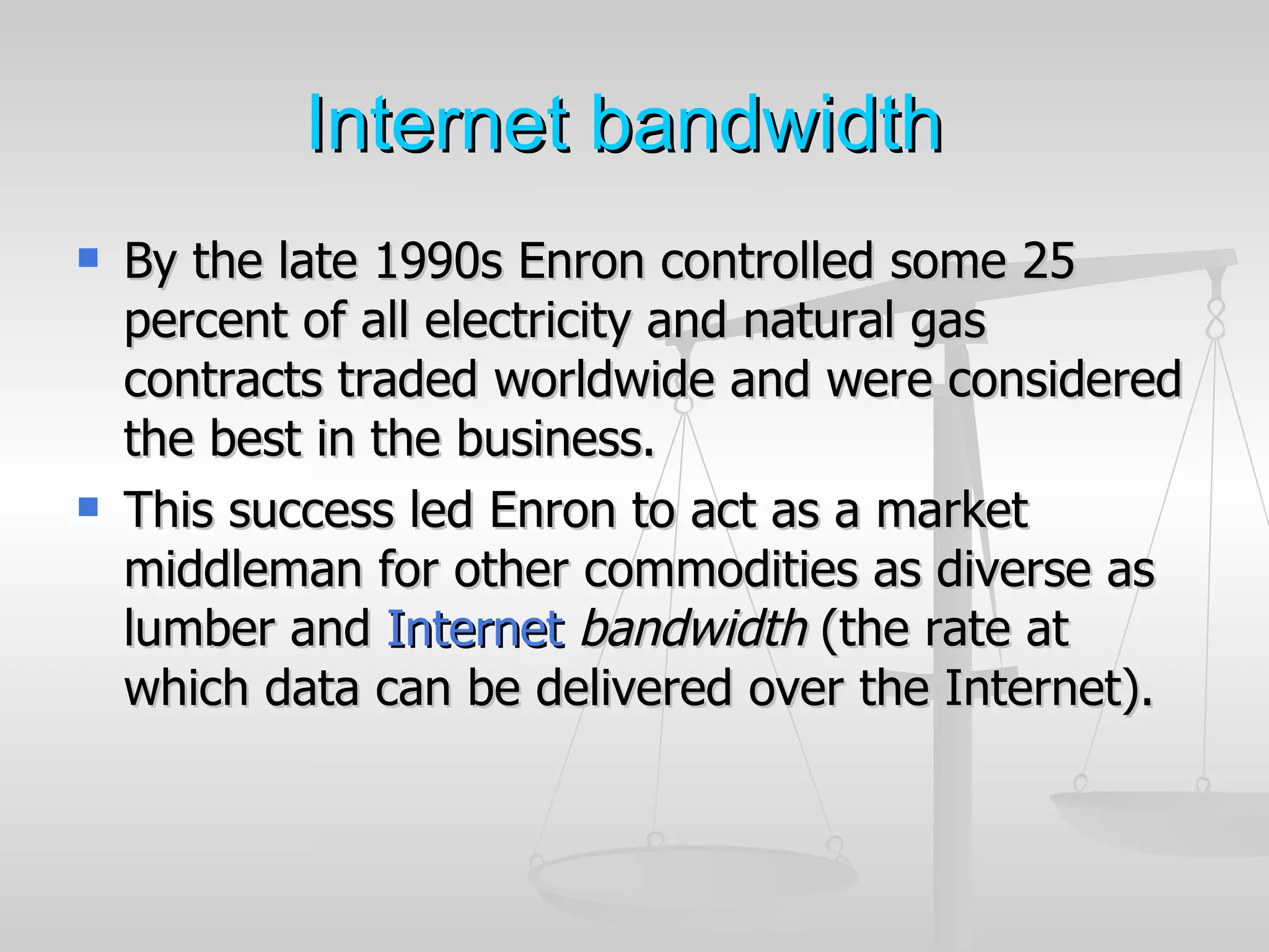 Internet bandwidth
   By the late 1990s Enron controlled some 25
    percent of all electricity and natural gas
    contracts traded worldwide and were considered
    the best in the business.
   This success led Enron to act as a market
    middleman for other commodities as diverse as
    lumber and Internet bandwidth (the rate at
    which data can be delivered over the Internet).
 