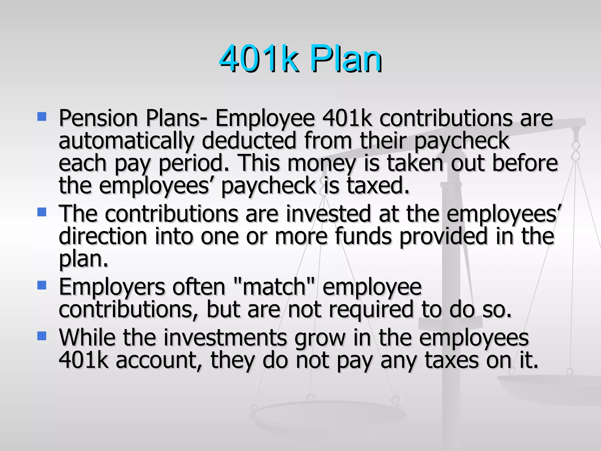 401k Plan
   Pension Plans- Employee 401k contributions are
    automatically deducted from their paycheck
    each pay period. This money is taken out before
    the employees’ paycheck is taxed.
   The contributions are invested at the employees’
    direction into one or more funds provided in the
    plan.
   Employers often "match" employee
    contributions, but are not required to do so.
   While the investments grow in the employees
    401k account, they do not pay any taxes on it.
 