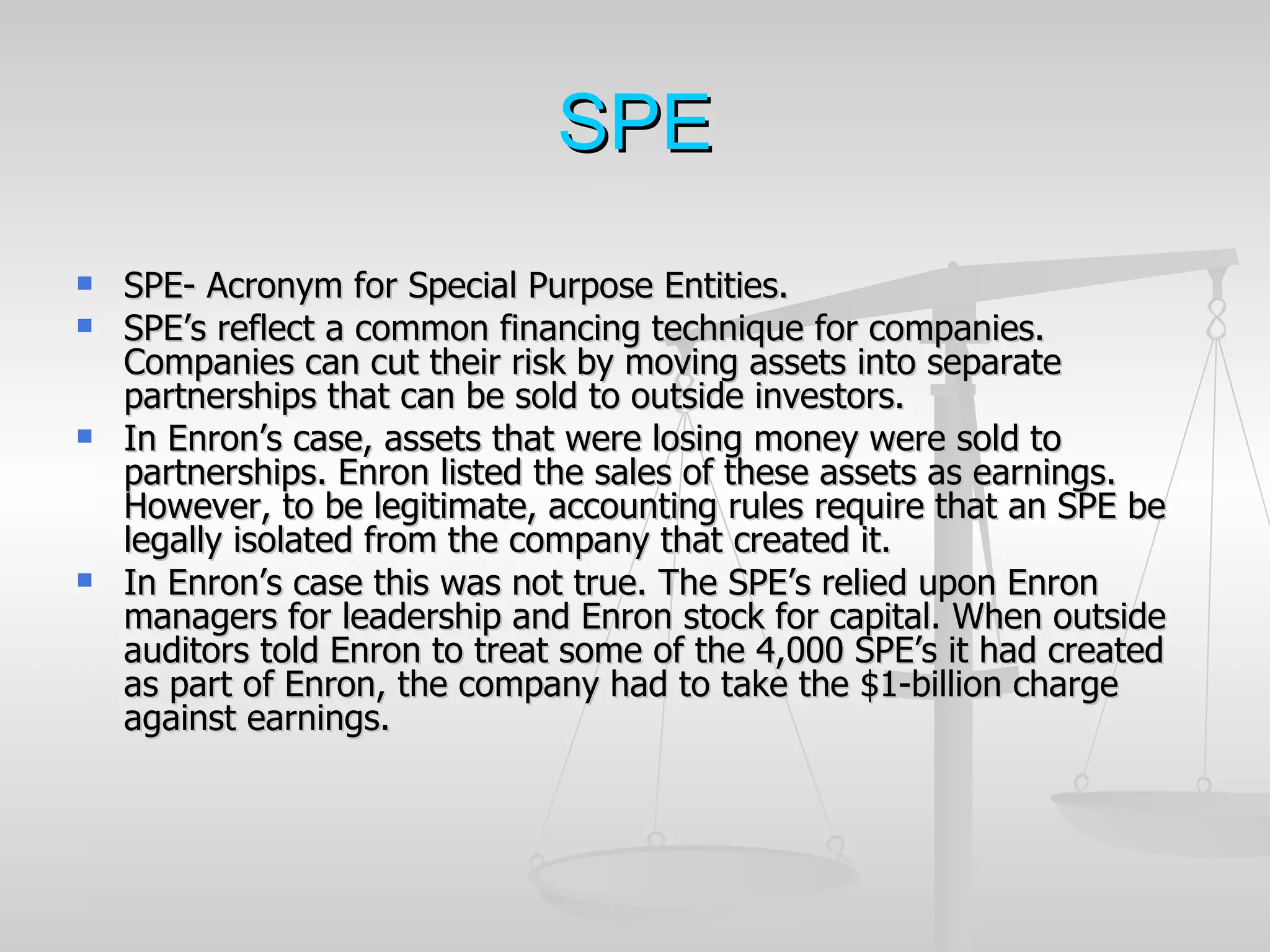 SPE
   SPE- Acronym for Special Purpose Entities.
   SPE’s reflect a common financing technique for companies.
    Companies can cut their risk by moving assets into separate
    partnerships that can be sold to outside investors.
   In Enron’s case, assets that were losing money were sold to
    partnerships. Enron listed the sales of these assets as earnings.
    However, to be legitimate, accounting rules require that an SPE be
    legally isolated from the company that created it.
   In Enron’s case this was not true. The SPE’s relied upon Enron
    managers for leadership and Enron stock for capital. When outside
    auditors told Enron to treat some of the 4,000 SPE’s it had created
    as part of Enron, the company had to take the $1-billion charge
    against earnings.
 
