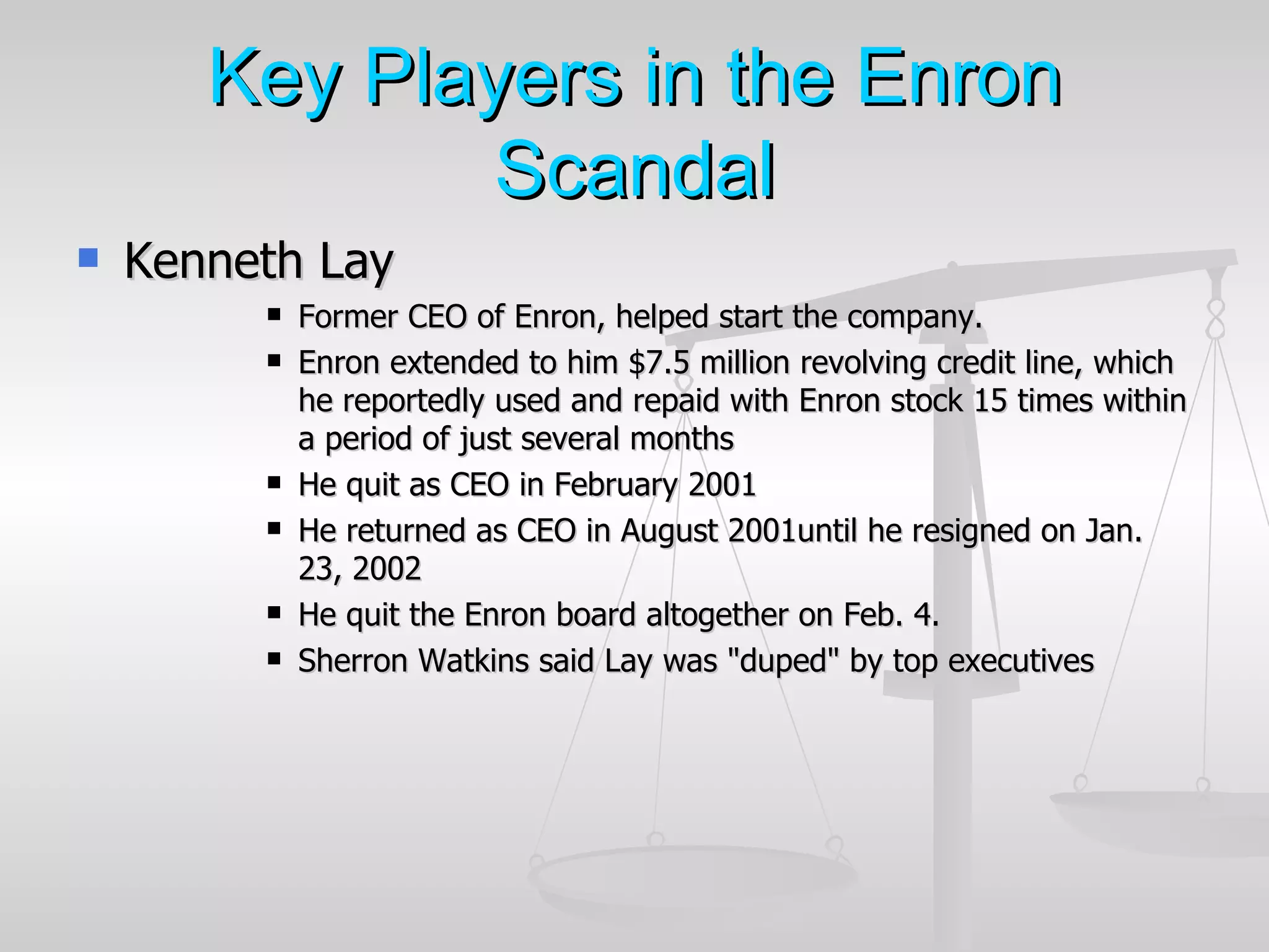 Key Players in the Enron
              Scandal
   Kenneth Lay
            Former CEO of Enron, helped start the company.
            Enron extended to him $7.5 million revolving credit line, which
             he reportedly used and repaid with Enron stock 15 times within
             a period of just several months
            He quit as CEO in February 2001
            He returned as CEO in August 2001until he resigned on Jan.
             23, 2002
            He quit the Enron board altogether on Feb. 4.
            Sherron Watkins said Lay was "duped" by top executives
 