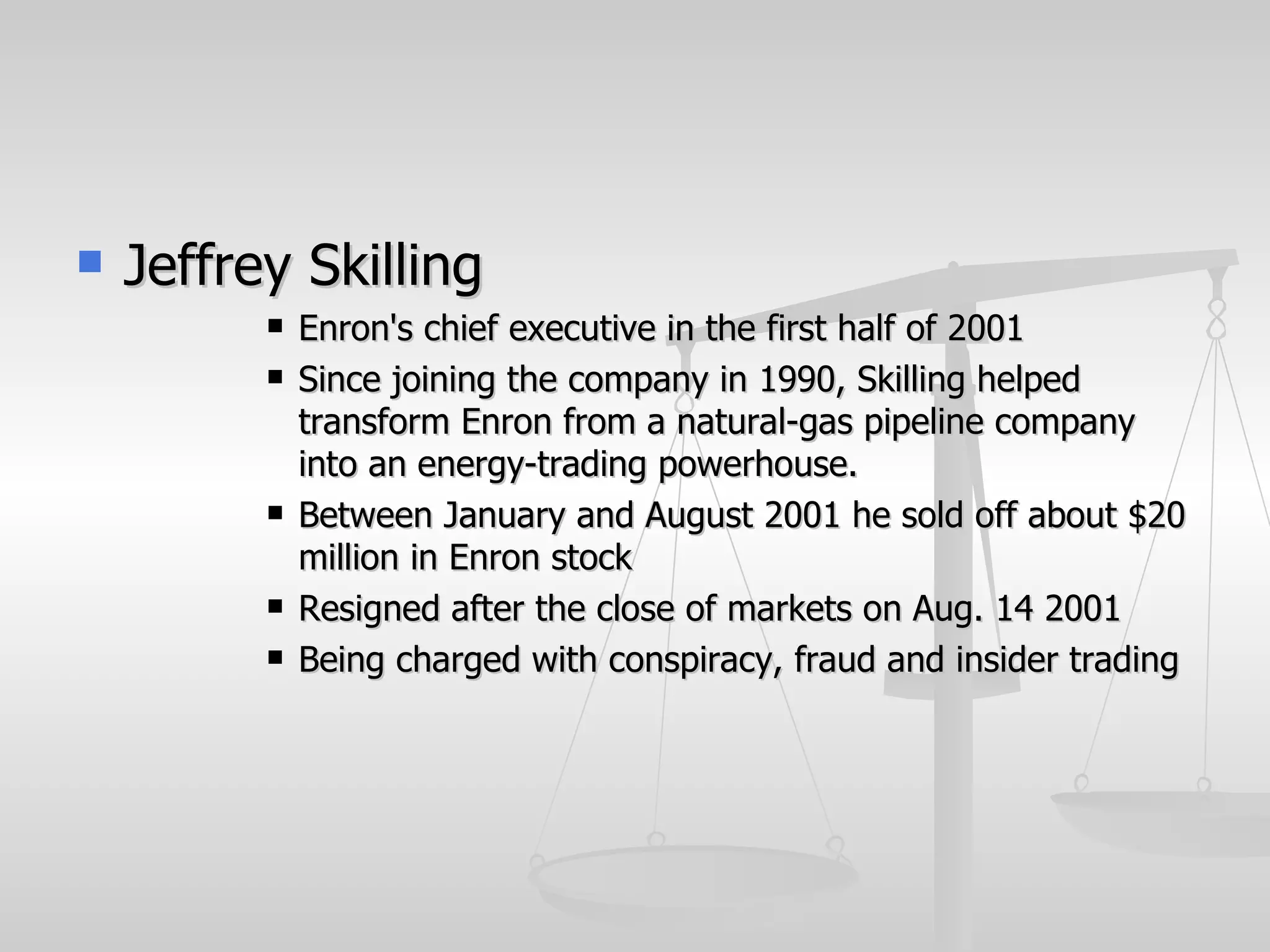    Jeffrey Skilling
             Enron's chief executive in the first half of 2001
             Since joining the company in 1990, Skilling helped
              transform Enron from a natural-gas pipeline company
              into an energy-trading powerhouse.
             Between January and August 2001 he sold off about $20
              million in Enron stock
             Resigned after the close of markets on Aug. 14 2001
             Being charged with conspiracy, fraud and insider trading
 