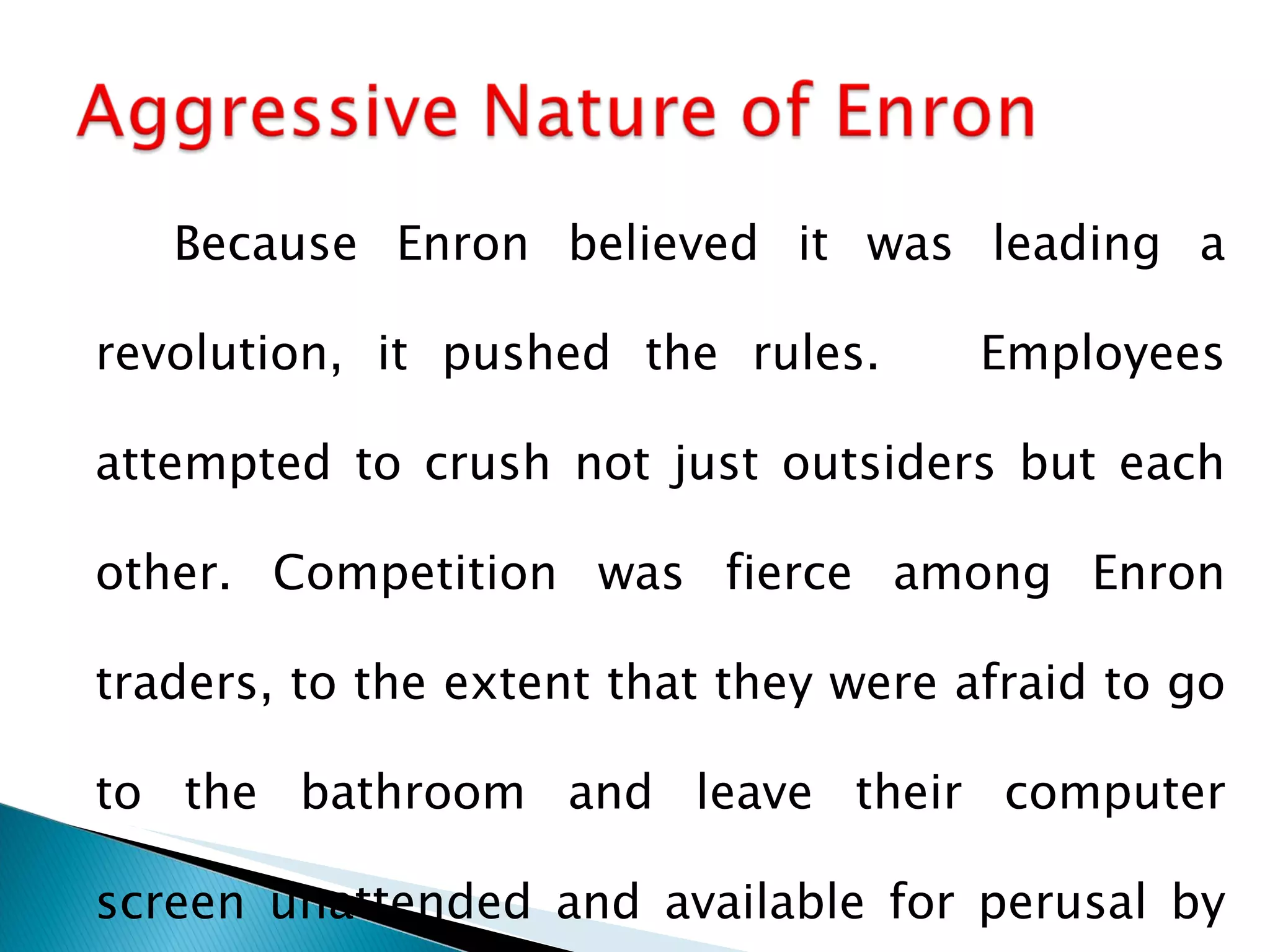 Because Enron believed it was leading a revolution, it pushed the rules.  Employees attempted to crush not just outsiders but each other. Competition was fierce among Enron traders, to the extent that they were afraid to go to the bathroom and leave their computer screen unattended and available for perusal by other traders. 
