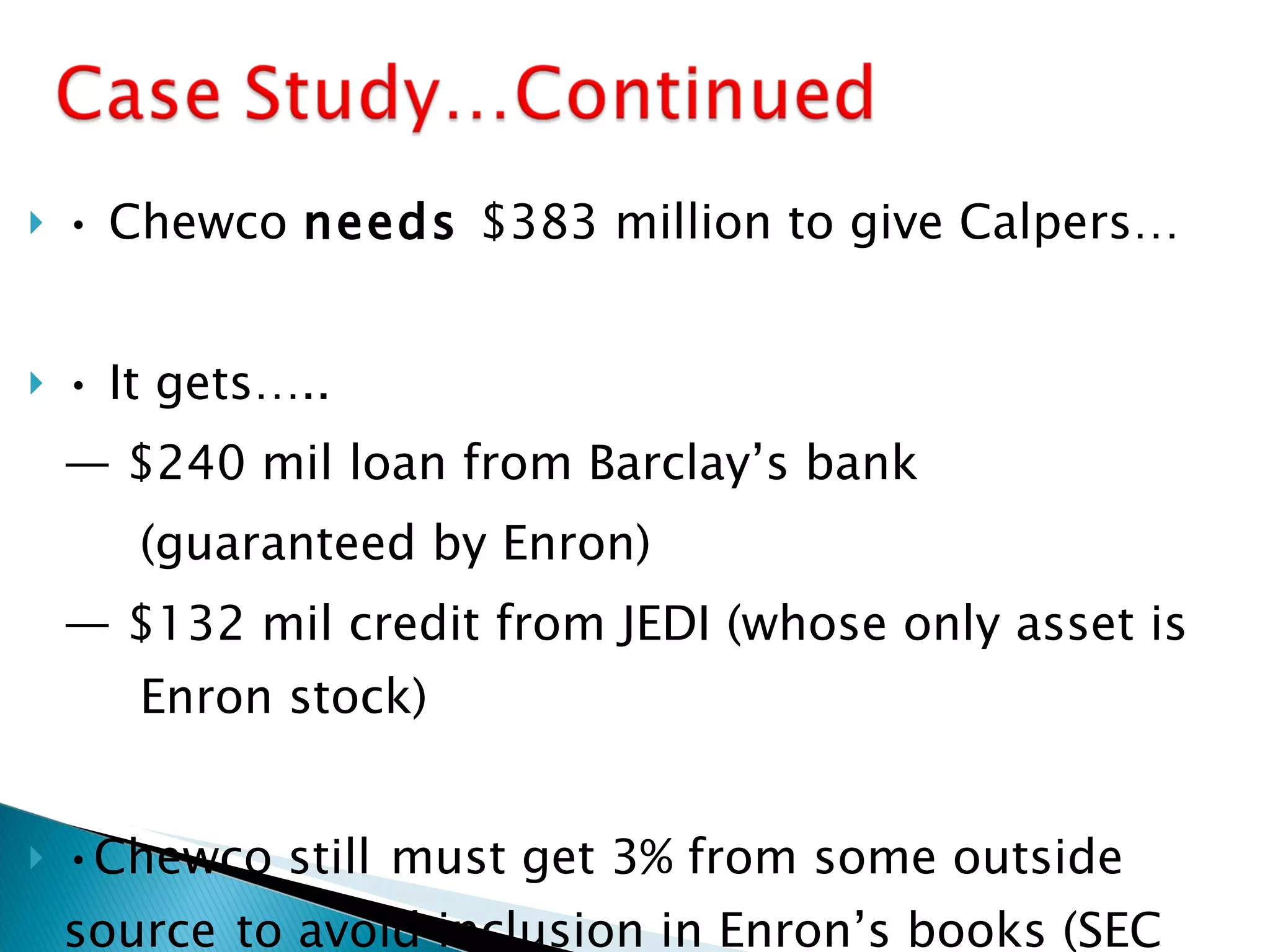 •  Chewco  needs  $383 million to give Calpers… •  It gets….. —  $240 mil loan from Barclay’s bank (guaranteed by Enron) —  $132 mil credit from JEDI (whose only asset is  Enron stock) • Chewco still   must get 3% from some outside  source   to avoid inclusion in Enron’s books (SEC  filing, 1997). 
