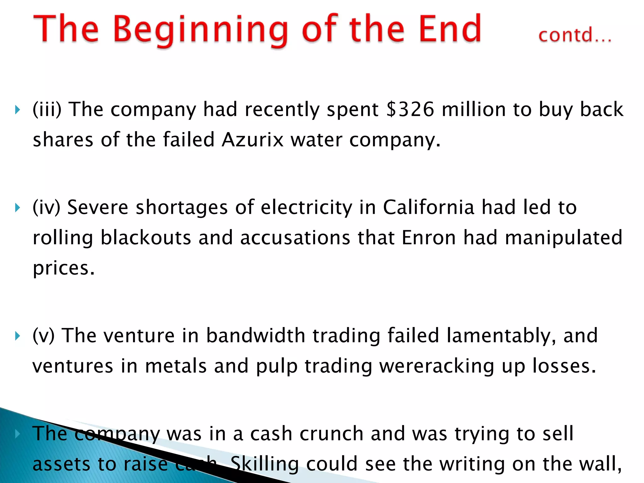 (iii) The company had recently spent $326 million to buy back shares of the failed Azurix water company. (iv) Severe shortages of electricity in California had led to rolling blackouts and accusations that Enron had manipulated prices. (v) The venture in bandwidth trading failed lamentably, and ventures in metals and pulp trading wereracking up losses. The company was in a cash crunch and was trying to sell assets to raise cash. Skilling could see the writing on the wall, but so could most of Enron’s senior management. Many had been liquidating their holdings in Enron stock for months. 