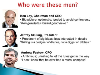 Ken Lay, Chairman and CEO •  Big picture; optimistic; tended to avoid controversy “ Ken gravitates toward good news” Jeffrey Skilling, President •  Proponent of big ideas; less interested in details “ Skilling is a designer of ditches, not a digger of  ditches.” Andrew Fastow, CFO •  Ambitious; unwilling to let the rules get in the way “ I don’t know that he ever had a moral compass” 