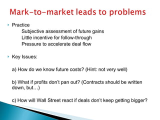 Practice Subjective assessment of future gains   Little incentive for follow-through Pressure to accelerate deal flow Key Issues: a) How do we know future costs? (Hint: not very well) b) What if profits don’t pan out? (Contracts should be written down, but…) c) How will Wall Street react if deals don’t keep getting bigger? 