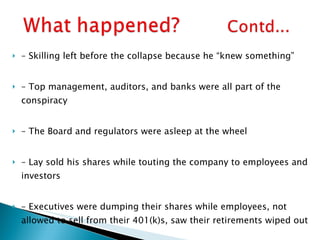 –  Skilling left before the collapse because he “knew something” –  Top management, auditors, and banks were all part of the conspiracy –  The Board and regulators were asleep at the wheel –  Lay sold his shares while touting the company to employees and investors –  Executives were dumping their shares while employees, not allowed to sell from their 401(k)s, saw their retirements wiped out –  The Enron collapse was the (inevitable?) result of management greed 