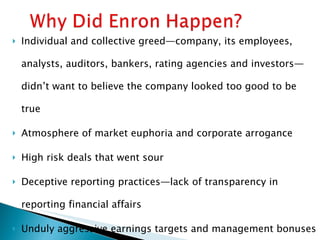 Individual and collective greed—company, its employees, analysts, auditors, bankers, rating agencies and investors—didn’t want to believe the company looked too good to be true Atmosphere of market euphoria and corporate arrogance High risk deals that went sour Deceptive reporting practices—lack of transparency in reporting financial affairs Unduly aggressive earnings targets and management bonuses based on meeting targets Excessive interest in maintaining stock prices 