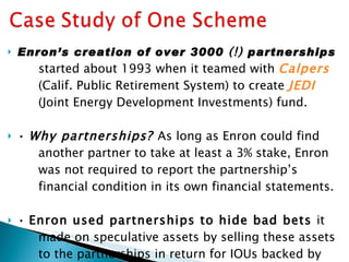 Enron’s creation of over 3000  (!)  partnerships started about 1993 when it teamed with  Calpers (Calif. Public Retirement System) to create  JEDI (Joint Energy Development Investments) fund. •  Why partnerships?  As long as Enron could find another partner to take at least a 3% stake, Enron was not required to report the partnership’s financial condition in its own financial statements. •  Enron used partnerships to hide bad bets  it made on speculative assets by selling these assets to the partnerships in return for IOUs backed by Enron stock as collateral! ( over $1 billion by 2002) 