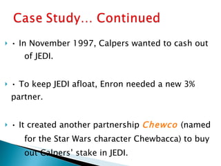 •  In November 1997, Calpers wanted to cash out  of JEDI. •  To keep JEDI afloat, Enron needed a new 3%  partner. •  It created another partnership  Chewco   (named for the Star Wars character Chewbacca) to buy out Calpers’ stake in JEDI. 