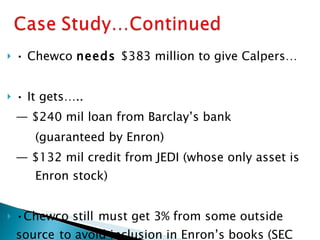 •  Chewco  needs  $383 million to give Calpers… •  It gets….. —  $240 mil loan from Barclay’s bank (guaranteed by Enron) —  $132 mil credit from JEDI (whose only asset is  Enron stock) • Chewco still   must get 3% from some outside  source   to avoid inclusion in Enron’s books (SEC  filing, 1997). 
