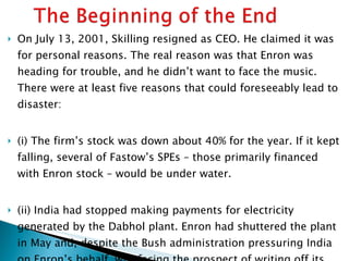 On July 13, 2001, Skilling resigned as CEO. He claimed it was for personal reasons. The real reason was that Enron was heading for trouble, and he didn’t want to face the music. There were at least five reasons that could foreseeably lead to disaster: (i) The firm’s stock was down about 40% for the year. If it kept falling, several of Fastow’s SPEs – those primarily financed with Enron stock – would be under water. (ii) India had stopped making payments for electricity generated by the Dabhol plant. Enron had shuttered the plant in May and, despite the Bush administration pressuring India on Enron’s behalf, was facing the prospect of writing off its entire $900 million investment. 
