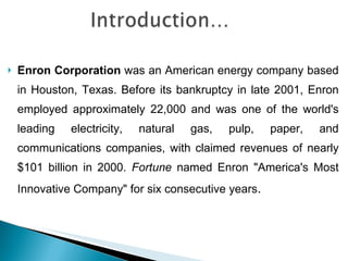 Enron Corporation  was an American energy company based in Houston, Texas. Before its bankruptcy in late 2001, Enron employed approximately 22,000 and was one of the world's leading electricity, natural gas, pulp, paper, and communications companies, with claimed revenues of nearly $101 billion in 2000.  Fortune  named Enron "America's Most Innovative Company" for six consecutive years . 