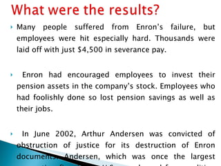 Many people suffered from Enron’s failure, but employees were hit especially hard. Thousands were laid off with just $4,500 in severance pay. Enron had encouraged employees to invest their pension assets in the company’s stock. Employees who had foolishly done so lost pension savings as well as their jobs. In June 2002, Arthur Andersen was convicted of obstruction of justice for its destruction of Enron documents. Andersen, which was once the largest accounting firm in the U.S., was barred from auditing clients. 