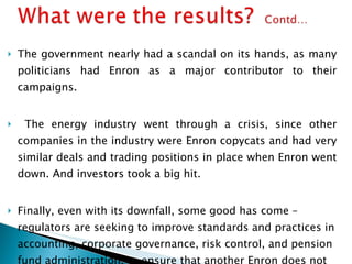 The government nearly had a scandal on its hands, as many politicians had Enron as a major contributor to their campaigns. The energy industry went through a crisis, since other companies in the industry were Enron copycats and had very similar deals and trading positions in place when Enron went down. And investors took a big hit. Finally, even with its downfall, some good has come –  regulators are seeking to improve standards and practices in accounting, corporate governance, risk control, and pension fund administration, to ensure that another Enron does not emerge. 