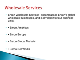 Enron Wholesale Services- encompasses Enron's global wholesale businesses, and is divided into four business units. •  Enron Americas •  Enron Europe •  Enron Global Markets •  Enron Net Works 