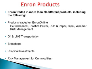 Enron traded in more than 30 different products, including the following: Products traded on EnronOnline      Petrochemical, Plastics,Power, Pulp & Paper, Steel, Weather Risk Management Oil & LNG Transportation Broadband Principal Investments Risk Management for Commodities 