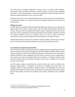 Tan pronto como la compañía implemento el sistema, Enron y su auditor, Arthur Andersen,
comenzaron la labor de lobby para obtener el permiso de operar con este tipo de contabilidad
ante la SEC7, la cual sorpresivamente, y a pesar de los problemas y trabas que podrían aparecer,
aprobó el método propuesto por Enron, en enero de 1992.

Este hecho marco el inicio de sus grandes fraudes, ya que se le permitia ser poco transparente en
su información contable, con el amparo de la SEC, permitiéndole manipular el valor empresa de
forma indirecta.

Skilling a la cabeza
En 1996, Skilling es nombrado COO (Chief Operating Officer) por Kenneth Lay, en desmedro de
Rebecca Mark. Este nombra a Andrew Fastow como CFO (Chief Financial Officer), director de
Finanzas. Fastow no tiene otro propósito que encubrir todos los negocios que Enron hacia, ya que
todos eran un fiasco, utilizando las “finanzas estructuradas8” para esconder la deuda de mas de 30
mil millones de dólares que tenia la compañía. Para ello se vale de cientos de empresas
relacionadas y no tanto, cuyo único objetivo era hacer desaparecer de los libros la deuda.

Skilling finalmente logra el control de la compañía en febrero del 2001, y Kenneth Lay se mantiene
como un miembro de la junta directiva hasta la renuncia de éste en abril del mismo año.



Las entidades de propósito especial (SPE)
Fueron empresas creadas por Fastow para cumplir su objetivo de esonder la deuda de los libros de
Enron. A menudo tenían nombres extravagantes, como JEDI, CHEWCO, RAPTORS. Además, Fastow
acordó la creación de empresas LJM y LJM2, aprobadas por el directorio de Enron, para ayudar a
cubrirlos de déficits de caja y sobredeuda. LJM actua como un inversor en Enron; consigue dinero
de los bancos, entre ellos los principales (Merril Lynch, Citygroup, J.P. Morgan, Deutsche, Credit
Suisse) de Estados Unidos, para financiar inversiones en Enron que se respaldan con las propias
acciones de la compañía.

Las SPE’s estaban creadas con patrimonio de acciones de Enron, por lo que en realidad nunca
poseyeron capital propio, y “compraban” los activos de la compañía para simular tener una
saludable estructura. Luego compraban la deuda de Enron y asi blanqueaban los libros. Esta
operación podía repetirse cientos de veces, para blanquear la misma deuda, generando un efecto
bola de nieve. Habian otras SPE’s con propósitos mas sombríos: Generarle a Enron utilidades
falsas.




7
    Securities and Exchange Commission, el equivalente estadounidense de la SVS
8
    Se refiere al uso de técnicas de planificación financiera

                                                                                                9
 