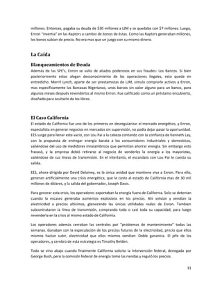 millones. Entonces, pagaba su deuda de $30 millones a LJM y se quedaba con $7 millones. Luego,
Enron “invertia” en las Raptors a cambio de bonos de éstas. Como las Raptors generaban millones,
los bonos subían de precio. No era mas que un juego con su mismo dinero.


La Caída
Blanqueamientos de Deuda
Además de las SPE’s, Enron se valio de aliados poderosos en sus fraudes: Los Bancos. Si bien
posteriormente estos alegan desconocimiento de las operaciones ilegales, esto queda en
entredicho. Merril Lynch, aparte de ser prestamistas de LJM, simulo comprarle activos a Enron,
mas específicamente las Barcazas Nigerianas, unos barcos sin valor alguno para un banco, para
algunos meses después revenderlos al mismo Enron. Fue calificado como un préstamo encubierto,
diseñado para ocultarlo de los libros.



El Caso California
El estado de California fue uno de los primeros en desregularizar el mercado energético, y Enron,
especialista en generar negocios en mercados sin supervisión, no podía dejar pasar la oportunidad.
EES surge para llenar este vacio, con Lou Pai a la cabeza contando con la confianza de Kenneth Lay,
con la propuesta de entregar energía barata a los consumidores industriales y domesticos,
valiéndose del uso de medidores innalambricos que permitían ahorrar energía. Sin embargo esto
fracasó, y la empresa debió retirarse al negocio de venderles la energía a los mayoristas,
valiéndose de sus líneas de transmisión. En el intertanto, el escandalo con Lou Pai le cuesta su
salida.

EES, ahora dirigida por David Delainey, es la única unidad que mantiene viva a Enron. Para ello,
generan artificialmente una crisis energética, que le costo al estado de California mas de 30 mil
millones de dólares, y la salida del gobernador, Joseph Davis.

Para generar esta crisis, los operadores exportaban la energía fuera de California. Solo se detenían
cuando la escasez generaba aumentos explosivos en los precios. Ahí volvían y vendían la
electricidad a precios altísimos, gtenerando las únicas utilidades reales de Enron. Tambien
subcontrataron la línea de transmisión, comprando toda o casi toda su capacidad, para luego
revenderla en la crisis al mismo estado de California.

Los operadores además cerraban las centrales por “problemas de mantenimiento” todas las
semanas. Ganaban con la especulación de los precios futuros de la electricidad, precio que ellos
mismos hacían subir, electricidad que ellos mismos vendian: Doble ganancia. El jefe de los
operadores, y cerebro de esta estrategia es Timothy Belden.

Todo se vino abajo cuando finalmente California solicito la intervención federal, denegada por
George Bush, pero la comisión federal de energía tomo las riendas y reguló los precios.

                                                                                                 11
 