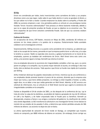 El fin
Enron era considerada por todos, tanto inversionistas como corredores de bolsa y sus propios
directivos como una caja negra: nadie sabia lo que había dentro ni como se ganaban el dinero, y
los que sabían no lo iban a revelar. Cuando empezaron las dudas sobre la compañía, a finales del
2000, las acciones empiezan a caer. Una periodista publica un artículo en una prestigiosa revista
titulado “Enron: Acciones sobrevaluadas?” Esto provoca un efecto bastante moderado, debido a
que no es capaz de presentar pruebas de fraude, ya que su objetivo no es encontrar uno. “No
tenia sospechas de que Enron estuviera cometiendo fraude. Solo de que sus acciones estaban
sobrevaluadas”

Cadena de Eventos
Un ex-ejecutivo de Enron, Cliff Baxter, renuncia en Mayo de 2001, vendiendo 30 millones en
acciones en los meses previos a la quiebra de la empresa. Posteriormente había acordado
colaborar con la investigación criminal.

Sorpresivamente, Skilling renuncia a su puesto como presidente de la empresa, ya sabiendo que
todo se les escapó de las manos, pensando en que la empresa podría durar un año mas, y la culpa
la tendría su sucesor. Nadie se esperaba este anuncio, y golpea fuertemente en la moral de los
empleados, quienes ya dudaban del rendimiento de Enron. Wall Street toma esto como una
alerta, y las acciones siguen a la baja. Kenneth Lay retoma el control.

Una ex-empleada denuncia la ocurrencia de irregularidades contables a Ken Lay, que a su juicio
ponen en peligro a la compañía. Lay no presta mayor atención al asunto, sin embargo 5 dias mas
tarde, éste se deshace de acciones. Todo apunta a que Enron se hunde mas rápido de lo previsto
por Skilling.

Arthur Andersen destruye los papeles relacionados con Enron, mientras Lay da una conferencia a
sus empleados donde promete levantar el precio de las acciones, diciendo que la empresa esta
mejor que nunca, y que tiene sólidos proyectos. Le entrega su total respaldo a Fastow. La caída,
según dice, no se debe a mas que caídas generales en Wall Street. Además, la SEC anuncia una
solicitud de informacion, tras un articulo en el Wall Street Journal que sugeria la existencia de
irregularidades contables en la compañía.

Fastow es despedido el 24 de octubre de 2001, un dia después de la conferencia de Lay. Lay le
trata de echar la culpa de los desfalcos, acusándolo de haberse apropiado de mas de 45 millones
en LJM y las Raptors, y de haber orquestado todo el fraude para su beneficio. Kenneth ya
desesperado, empieza a llamar a sus amigos y contactos del gobierno: Su clasificación de crédito
esta siendo degradada. La SEC transforma la solicitud en una investigación formal. Enron declara la
revisión de sus estados de los pasados 5 años, y determina que existen pérdidas actuales de 586
millones de dólares. Las acciones no dejan de caer en bolsa.

La ultima oportunidad de salvación de Enron reside en Dynegy, un competidor que muestra
interés en comprarla, por 8000 millones de dólares en acciones. Sin embargo, Enron corrige sus


                                                                                                12
 