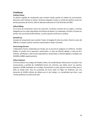 Condenas
Andrew Fastow
Se declara culpable de conspiración para cometer fraude usando los medios de comunicación.
Renuncia a $23 millones en activos. Sentencia rebajada a 8 años, a cambio de testificar contra los
demás ejecutivos de la firma. Salió en libertad condicional el 17 de Diciembre de 2001.

Jeffrey Skilling
Se le acusa de conspiración contra los inversores. Se declara inocente de sus cargos, y contrata
abogados por los cuales desembolsa 24 millones de dólares. Es condenado a 24 años y 4 meses en
prisión, mas una multa de $45 millones. La corte suprema confirmó su condena.

Kenneth Lay
Acusado de conspiración para cometer fraude. Arriesgaba 45 años de prisión. Murió en julio del
2006 de un ataque cardiaco, mientras vacacionaba en Aspen, Colorado.

Enron Energy Services
3 Operadores fueron condenados por fraude, por el caso de los apagones en California. Timothy
Belden, el cerebro de la operación, sentenciado a 2 años de libertad vigilada y multa de $2,1
millones. Jeff Richter y John Forney (operadores), sentenciados a libertad vigilada y multados con
$10.000 y $4000 respectivamente.

Arthur Andersen
La firma auditora mas antigua de Estados Unidos, fue condenada por obstrucción a la justicia. Sus
consecuencias y perdida de credibilidad fueron tan enormes, que debio cerrar sus puertas,
dejando a 20.000 empleados sin su trabajo. Actualmente, la corte suprema revoco el fallo, pero el
daño ya estaba echo. Hoy, los accionistas de Enron están en litigio con Andersen, por una
demanda de 20.000 millones de dólares por el mal trabajo y la complicidad que llevo a que
muchos perdieran sus ahorros de vida.




                                                                                               16
 