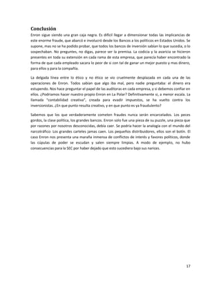 Conclusión
Enron sigue siendo una gran caja negra. Es difícil llegar a dimensionar todas las implicancias de
este enorme fraude, que abarcó e involucró desde los Bancos a los políticos en Estados Unidos. Se
supone, mas no se ha podido probar, que todos los bancos de inversión sabían lo que sucedia, o lo
sospechaban. No preguntes, no digas, parece ser la premisa. La codicia y la avaricia se hicieron
presentes en toda su extensión en cada rama de esta empresa, que parecía haber encontrado la
forma de que cada empleado sacara lo peor de si con tal de ganar un mejor puesto y mas dinero,
para ellos y para la compañía.

La delgada línea entre lo ético y no ético se vio cruelmente desplazada en cada una de las
operaciones de Enron. Todos sabían que algo iba mal, pero nadie preguntaba: el dinero era
estupendo. Nos hace preguntar el papel de las auditoras en cada empresa, y si debemos confiar en
ellos. ¿Podriamos hacer nuestro propio Enron en La Polar? Definitivamente si, a menor escala. La
llamada “contabilidad creativa”, creada para evadir impuestos, se ha vuelto contra los
inversionistas. ¿En que punto resulta creativo, y en que punto es ya fraudulento?

Sabemos que los que verdaderamente cometen fraudes nunca serán encarcelados. Los peces
gordos, la clase política, los grandes bancos. Enron solo fue una pieza de su puzzle, una pieza que
por razones por nosotros desconocidas, debía caer. Se podría hacer la analogía con el mundo del
narcotráfico: Los grandes carteles jamas caen. Los pequeños distribuidores, ellos son el botín. El
caso Enron nos presenta una maraña inmensa de conflictos de interés y favores políticos, donde
las cúpulas de poder se escudan y salen siempre limpias. A modo de ejemplo, no hubo
consecuencias para la SEC por haber dejado que esto sucediera bajo sus narices.




                                                                                                17
 
