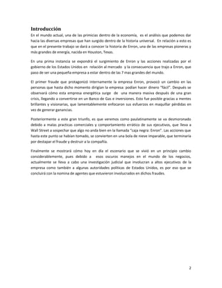 Introducción
En el mundo actual, una de las primicias dentro de la economía, es el análisis que podemos dar
hacia las diversas empresas que han surgido dentro de la historia universal. En relación a esto es
que en el presente trabajo se dará a conocer la historia de Enron, una de las empresas pioneras y
más grandes de energía, nacida en Houston, Texas.

En una prima instancia se expondrá el surgimiento de Enron y las acciones realizadas por el
gobierno de los Estados Unidos en relación al mercado y la consecuencia que trajo a Enron, que
paso de ser una pequeña empresa a estar dentro de las 7 mas grandes del mundo.

El primer fraude que protagonizó internamente la empresa Enron, provocó un cambio en las
personas que hasta dicho momento dirigían la empresa: podían hacer dinero “fácil”. Después se
observará cómo esta empresa energética surge de una manera masiva después de una gran
crisis, llegando a convertirse en un Banco de Gas e inversiones. Esto fue posible gracias a mentes
brillantes y visionarias, que lamentablemente enfocaron sus esfuerzos en maquillar pérdidas en
vez de generar ganancias.

Posteriormente a este gran triunfo, es que veremos como paulatinamente se va desmoronado
debido a malas practicas comerciales y comportamiento errático de sus ejecutivos, que lleva a
Wall Street a sospechar que algo no anda bien en la llamada “caja negra: Enron”. Las acciones que
hasta este punto se habían tomado, se convierten en una bola de nieve imparable, que terminaría
por destapar el fraude y destruir a la compañía.

Finalmente se mostrará cómo hoy en día el escenario que se vivió en un principio cambio
considerablemente, pues debido a esos oscuros manejos en el mundo de los negocios,
actualmente se lleva a cabo una investigación judicial que involucran a altos ejecutivos de la
empresa como también a algunas autoridades políticas de Estados Unidos, es por eso que se
concluirá con la nomina de agentes que estuvieron involucrados en dichos fraudes.




                                                                                                2
 