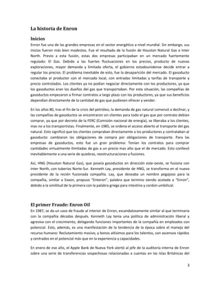 La historia de Enron

Inicios
Enron fue una de las grandes empresas en el sector energético a nivel mundial. Sin embargo, sus
inicios fueron más bien modestos. Fue el resultado de la fusión de Houston Natural Gas e Inter
North. Previo a esta fusión, estas dos empresas participaban en un mercado fuertemente
regulado: El Gas. Debido a las fuertes fluctuaciones en los precios, producto de nuevas
exploraciones, mayor demanda y limitada oferta, el gobierno estadounidense decide entrar a
regular los precios. El problema inevitable de esto, fue la desaparición del mercado. El gasoducto
conectaba al productor con el mercado local, con entradas limitadas y tarifas de transporte y
precio controlados. Los clientes ya no podían negociar directamente con los productores, ya que
los gasoductos eran los dueños del gas que transportaban. Por esta situación, las compañías de
gasoductos empezaron a firmar contratos a largo plazo con los productores, ya que sus beneficios
dependían directamente de la cantidad de gas que pudiesen ofrecer y vender.

En los años 80, tras el fin de la crisis del petróleo, la demanda de gas natural comenzó a declinar, y
las compañías de gasoductos se encontraron sin clientes para todo el gas que por contrato debían
comprar, ya que por decreto de la FERC (Comisión nacional de energía), se liberaba a los clientes,
mas no a los transportistas. Finalmente, en 1985, se ordena el acceso abierto al transporte del gas
natural. Esto significó que los clientes compraban directamente a los productores y contrataban al
gasoducto: cambiaron las obligaciones de compra por obligaciones de transporte. Para las
empresas de gasoductos, esto fue un gran problema: Tenían los contratos para comprar
cantidades virtualmente ilimitadas de gas a un precio mas alto que el de mercado. Esto conllevó
inevitablemente a una serie de quiebras, reestructuraciones y fusiones.

Así, HNG (Houston Natural Gas), que poseía gasoductos en dirección este-oeste, se fusiona con
Inter North, con tuberías Norte-Sur. Kenneth Lay, presidente de HNG, se transforma en el nuevo
presidente de la recién fusionada compañía. Lay, que deseaba un nombre pegajoso para la
compañía, similar a Exxon, propuso “Enteron”, palabra que termino siendo acotada a “Enron”,
debido a la similitud de la primera con la palabra griega para intestino y cordon umbilical.



El primer Fraude: Enron Oil
En 1987, se da un caso de fraude al interior de Enron, escandalosamente similar al que terminaría
con la compañía décadas después. Kenneth Lay tenia una política de administración liberal y
agresiva con el crecimiento, delegando funciones importantes de la compañía en empleados con
potencial. Esto, además, es una manifestación de la tendencia de la época sobre el manejo del
recurso humano: Reclutamiento masivo, y bonos altísimos para los talentos, con ascensos rápidos
y centrados en el potencial más que en la experiencia y capacidades.

En enero de ese año, el Apple Bank de Nueva York alertó al jefe de la auditoría interna de Enron
sobre una serie de transferencias sospechosas relacionadas a cuentas en las Islas Británicas del


                                                                                                    3
 