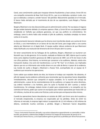Canal, zona comúnmente usada para traspasar dineros fraudulentos y lavar activos. Enron Oil era
una compañía remanente de New York Enron Oil Co., que no se dedicaba a producir crudo, sino
que se dedicaba a comprar y vender futuros1 del petróleo: Básicamente apostaba en el mercado.
El banco había alertado por el movimiento de dos de sus operadores, Luois Borget y Thomas
Mastroeni.

Borget y Mastroeni eran dos desconocidos para la administración central. Por esa época el negocio
del gas estaba bastante dañado y la empresa apenas a flote, y Enron Oil era una pequeña unidad
establecida en Valhalla que producía ganancias, así que Lay prefería no entrometerse. Sin
embargo, como la alerta había sido enviada al jefe de auditoria, resultaba complejo no tomar
cartas en el asunto.

La documentación bancaria indicaba que los dineros eran transferidos desde una cuenta de Enron
en EEUU, a una intermediaria en un banco de las Islas del Canal, para luego saltar a una cuenta
abierta por Mastroeni en el Apple Bank. El equipo auditor obtuvo evidencia de que Mastroeni
había falsificado una resolución del directorio de Enron Oil para abrir la cuenta.

Sin tener conocimiento de los hallazgos de los auditores, Borget y Mastroeni se reunieron con
Kenneth Lay y la alta gerencia. En la reunión, realizada en febrero de 1987, dijeron que la cuenta
tenía como objetivo transferir ganancias de 1986 al ejercicio de 1987, con el fin de iniciar el año
con cifras positivas. Esta historia, no terminó por convencer a los auditores. Además, existía otra
transacción dudosa: Una serie de transferencias a un tal “M. Yass” en el Líbano. Los implicados
dijeron que era un informante solo recibía dinero en una calle de Beirut. A pesar de la evidencia,
Lay mando de vuelta a Borget y Mastroeni a Nueva York, acompañados de un equipo de 4
auditores que revisarían las operaciones.

Como sabían que estaban detrás de ellos, les hicieron el trabajo casi imposible. No obstante, el
jefe del equipo reunio evidencia suficiente para recomendar que los ejecutivos fueran despedidos
inmediatamente, decision que compartió el equipo completo. En la reunión del consejo de
administración, a pesar de las recomendaciones de los auditores y el apoyo de varios directivos,
Lay ordenó mantener a los hombres, pero les quito la facultad de abrir cuentas y realizar
transferencias. Sin embargo, todavía tenían el poder para comprometer a la compañía con los
contratos de futuros, poder que usaron sin escrúpulos para realizar operaciónes por hasta USD 1,2
mil millones, muchas de las cuales eran ficticias y solo servían para enriquecerse ellos mismos.

Cuando las operaciónes fueron descubiertas en octubre de 1987, con Enron cerca de la quiebra y
el mercado empeorando, la empresa era responsable por las pérdidas. Antes de emitir los
informes al mercado, la empresa logró reducir la exposición de 1,2 mil millones a 142 millones de
dólares, vendiendo muchos contratos a pérdida. Borget y Mastroeni fueron despedidos



1
 Futuro: Instrumento financiero derivado, cuyo activo subyacente es generalmente un commodity o índice
bursátil, que permite a coberturistas (hedgers) minimizar los riesgos de fluctuaciones de precios en el
mercado para fechas futuras, y a los especuladores generar ganancias (o pérdidas) por dichas fluctuaciones.

                                                                                                          4
 