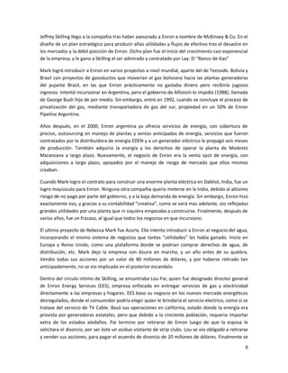 Jeffrey Skilling llego a la compañía tras haber asesorado a Enron a nombre de McKinsey & Co. En el
diseño de un plan estratégico para producir altas utilidades y flujos de efectivo tras el desastre en
los mercados y la débil posición de Enron. Dicho plan fue el inicio del crecimiento casi exponencial
de la empresa, y le gano a Skilling el ser admirado y contratado por Lay: El “Banco de Gas”

Mark logró introducir a Enron en varios proyectos a nivel mundial, aparte del de Teesside. Bolivia y
Brasil con proyectos de gasoductos que moverían el gas boliviano hacia las plantas generadoras
del pujante Brasil, en las que Enron prácticamente no gastaba dinero pero recibiría jugosos
ingresos. Intentó incursionar en Argentina, pero el gobierno de Alfonsín lo impidió (1988), llamada
de George Bush hijo de por medio. Sin embargo, entró en 1992, cuando se concluye el proceso de
privatización del gas, mediante transportadora de gas del sur, propiedad en un 50% de Enron
Pipeline Argentina.

Años después, en el 2000, Enron argentina ya ofrecia servicios de energía, con cobertura de
precios, outsourcing en manejo de plantas y ventas anticipadas de energía, servicios que fueron
contratados por la distribuidora de energía EDEN y a un generador eléctrico le prepagó seis meses
de producción. También adquirio la energía y los derechos de operar la planta de Modesto
Maranzana a largo plazo. Nuevamente, el negocio de Enron era la venta spot de energía, con
adquisiciones a largo plazo, apoyados por el manejo de riesgo de mercado que ellos mismos
creaban.

Cuando Mark logro el contrato para construir una enorme planta eléctrica en Dabhol, India, fue un
logro mayúsculo para Enron. Ninguna otra compañía quería meterse en la India, debido al altísimo
riesgo de no pago por parte del gobierno, y a la baja demanda de energía. Sin embargo, Enron hizo
exactamente eso, y gracias a su contabilidad “creativa”, como se verá mas adelante, vio reflejadas
grandes utilidades por una planta que ni siquiera empezaba a construirse. Finalmente, después de
varios años, fue un fracaso, al igual que todos los negocios en que incursiono.

El ultimo proyecto de Rebecca Mark fue Azurix. Ella intento introducir a Enron al negocio del agua,
incorporando el mismo sistema de negocios que tantas “utilidades” les había ganado. Inicio en
Europa y Reino Unido, como una plataforma donde se podrían comprar derechos de agua, de
distribución, etc. Mark dejo la empresa con Azurix en marcha, y un año antes de su quiebra.
Vendio todas sus acciones por un valor de 80 millones de dólares, y por haberse retirado tan
anticipadamente, no se vio implicada en el posterior escandalo

Dentro del circulo intimo de Skilling, se encontraba Lou Pai, quien fue designado director general
de Enron Energy Services (EES), empresa enfocada en entregar servicios de gas y electricidad
directamente a las empresas y hogares. EES baso su negocio en los nuevos mercado energéticos
desregulados, donde el consumidor podría elegir quien le brindaría el servicio electrico, como si se
tratase del servicio de TV Cable. Basó sus operaciones en california, estado donde la energía era
provista por generadoras estatales, pero que debido a la creciente población, requeria importar
extra de los estados aledaños. Pai termino por retirarse de Enron luego de que la esposa le
solicitara el divorcio, por ser éste un asiduo visitante de strip clubs. Lou se vio obligado a retirarse
y vender sus acciones, para pagar el acuerdo de divorcio de 20 millones de dólares. Finalmente se
                                                                                                      6
 