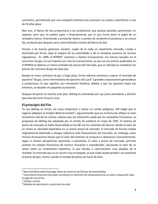 suministro, permitiendo que una compañía estimara con precisión sus costos y beneficios a mas
de 10 años plazo.

Mas aun, el Banco de Gas proporcionó a los productores que poseían grandes yacimientos sin
explotar, pero que no podían optar a financiamiento, por lo que Enron tomo el papel de un
verdadero banco, financiando y prestando dinero a cambio de venderles el producto a un precio
fijo, producto que después seria comercializado a través del Banco de Gas.

Gracias a las buenas gestiones iniciales, surgio de la nada un importante mercado, creado y
dominado por Enron, bajo el amparo de las autoridades y de la completa ausencia de normas
regulatorias. En 1990, el NYMEX3 comenzó a realizar transacciones con futuros basados en el
suministro de gas, lo cual impulsó aun mas las transacciones, ya que con los precios publicados en
el NYMEX se obtenia un índice confiable de precios del mercado, que se utilizaba en establecer los
precios de contratos de gas de todo tipo.

Basado en estos contratos de gas a largo plazo, Enron además comienza a operar el mercado de
opciones4 de gas, como intermediario de opciones call y put5 a grandes corporaciones generadoras
o productoras, lo que significo una innovación histórica, debido a que las opciones hasta ese
entonces, se basaban en paquetes accionarios.

Despues de poner en marcha este plan, Skilling es contratado por Lay como presidente y director
ejecutivo de Enron Finance Corp.

El principio del Fin
Ya con Skilling en Enron, las cosas empezaron a tomar un rumbo peligroso. Jeff exigió que el
negocio adoptara el modelo Mark-to-market6, argumentando que era la forma de reflejar el valor
económico real de los activos, sistema que era solamente usado por las compañías financieras. La
propuesta de Skilling fue adoptada por el comité de auditoría en mayo de 1991. El sistema de
precio de mercado se había desarrollado en los 80 con los contratos de futuros, donde el valor de
un activo es calculado basándose en su precio actual de mercado. El mercado de futuros estaba
originalmente destinado a otorgar cobertura ante fluctuaciones del mercado, sin embargo, estas
mismas fluctuaciones hacían que el valor del contrato se revaluara o depreciara constantemente,
según si existen perspectivas optimistas o pesimistas. El valor a precio de mercado, permitia
cambiar los estados financieros de manera frecuente e impredecible, calculando el valor de un
activo sobre un rendimiento hipotético, lo que llevaba a valorizaciones muy alejadas de la
realidad. Se entiende que es un asunto muy arriesgado, ya que nadie puede predecir con exactitud
el precio del gas, menos cuando se trataba de plazos de hasta 20 años.



3
  New York Mercantile Exchange, Bolsa de comercio de Futuros de Commodities
4
  Instrumento financiero derivado consistente en derechos de compra/venta de un activo subyacente, bajo
el pago de una prima.
5
  Compra y venta
6
  Metodo de valorización a precio de mercado

                                                                                                          8
 