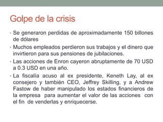 Golpe de la crisis
• Se generaron perdidas de aproximadamente 150 billones
de dólares
• Muchos empleados perdieron sus trabajos y el dinero que
invirtieron para sus pensiones de jubilaciones.
• Las acciones de Enron cayeron abruptamente de 70 USD
a 0.3 USD en una año.
• La fiscalía acuso al ex presidente, Keneth Lay, al ex
consejero y también CEO, Jeffrey Skilling, y a Andrew
Fastow de haber manipulado los estados financieros de
la empresa para aumentar el valor de las acciones con
el fin de venderlas y enriquecerse.
 
