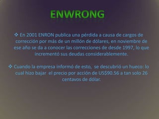  En 2001 ENRON publica una pérdida a causa de cargos de
corrección por más de un millón de dólares, en noviembre de
ese año se da a conocer las correcciones de desde 1997, lo que
incrementó sus deudas considerablemente.
 Cuando la empresa informó de esto, se descubrió un hueco: lo
cual hizo bajar el precio por acción de US$90.56 a tan solo 26
centavos de dólar.
 