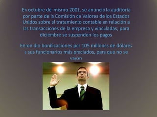 En octubre del mismo 2001, se anunció la auditoria
por parte de la Comisión de Valores de los Estados
Unidos sobre el tratamiento contable en relación a
las transacciones de la empresa y vinculadas; para
diciembre se suspenden los pagos
Enron dio bonificaciones por 105 millones de dólares
a sus funcionarios más preciados, para que no se
vayan
 